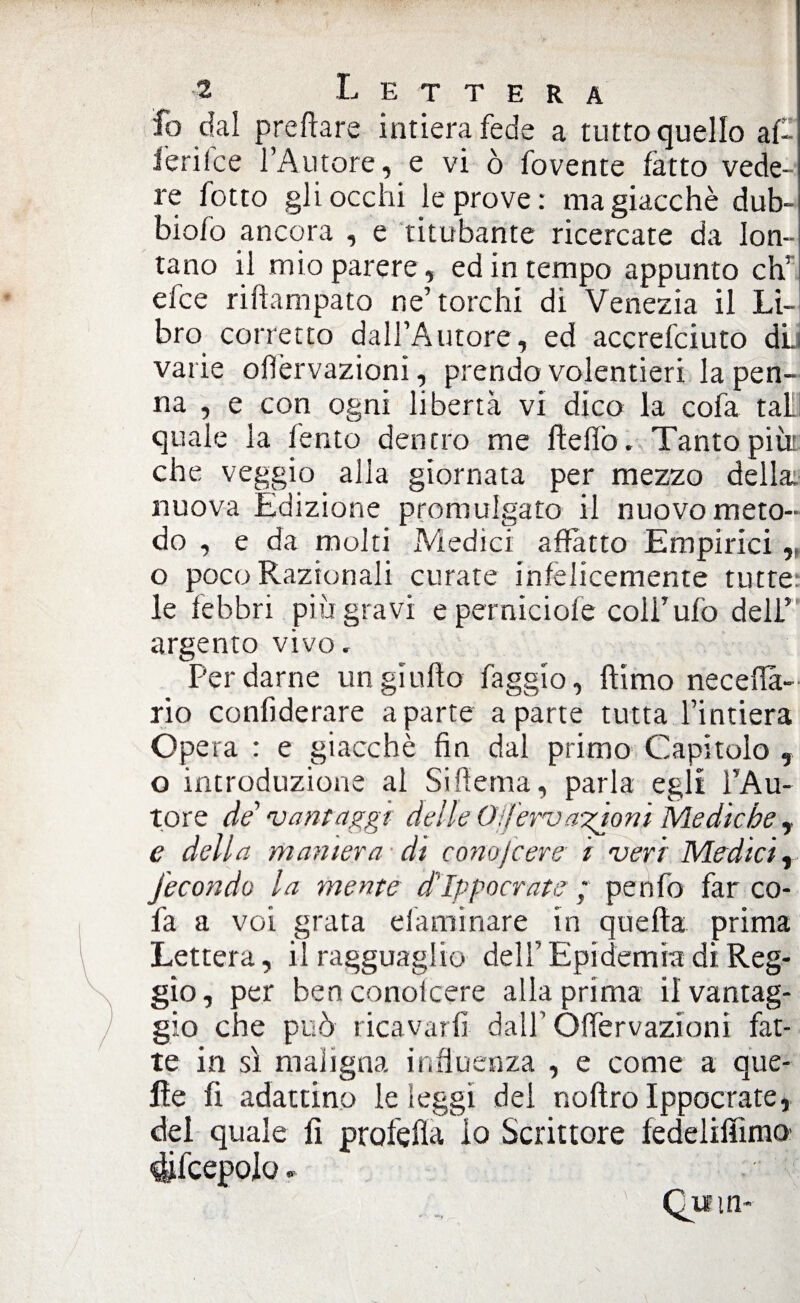 fo dal predare intiera fede a tutto quello af- l’erilce l’Autore, e vi ò fovente latto vede¬ re fotto gli occhi le prove: ma giacché dub- biofo ancora , e titubante ricercate da lon¬ tano il mio parere, ed in tempo appunto eh’ efee riftampato ne’torchi di Venezia il Li¬ bro corretto dall’Autore, ed accrelciuto dii varie olìèrvazioni, prendo volentieri la pen¬ na , e con ogni libertà vi dico la cofa tal quale la lento dentro me ftellò. Tanto piùr che veggio alla giornata per mezzo della, nuova Edizione promulgato il nuovo meto¬ do , e da molti Medici affatto Empirici, o poco Razionali curate inlèlicemente tutte: le febbri più gravi e perniciole colf ufo dell’ argento vivo. Per darne un gì urto faggio, fìimo neceffa- rio conliderare a parte a parte tutta l’intiera Opera : e giacché fin dal primo Capitolo , o introduzione al Siffema, parla egii lAu- tore de vantaggi delle Off ervagionì Mediche , e della maniera di conojcere i veri Medici, fecondo la mente d'Ippocrate ; penfo far co- fa a voi grata efaminare in quella prima Lettera, il ragguaglio dell’Epidemia di Reg¬ gio, per benconolcere alla prima il vantag¬ gio che può ricavarli dall’ Òffervazioni fat¬ te in sì maligna influenza , e come a que¬ lle fi adattino le leggi dei nollro Ippocrate, del quale li profefla lo Scrittore ledelilììmo difcepolo.