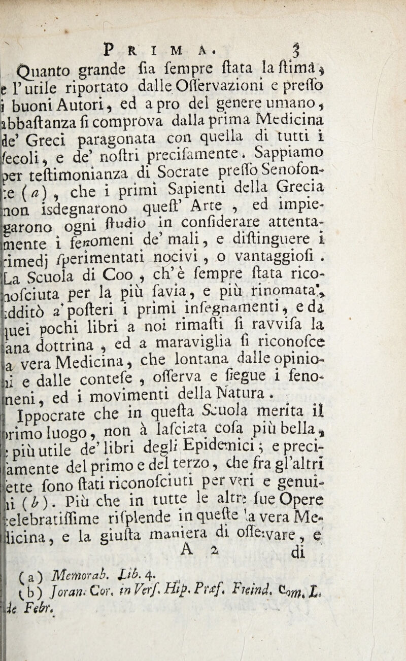 Quanto grande fi a Tempre (lata la ftimd $ e l’utile riportato dalleOifervazioni e predo i buoni Autori, ed apro del genere umano, abbaftanza fi comprova dalla prima Medicina de’ Greci paragonata con quella di tutti i fecoli, e de’ noftri precifamente > Sappiamo per teftifttornanza di Socrate preilo Senofoa- :e ( a) , che i primi Sapienti della Grecia non Sdegnarono quell’ Arte , ed impie¬ garono ogni ftudio In confìderare attenta¬ mente i fenomeni de’ mali, e diftinguere i rimedi fperimentati nocivi, o vantaggiofi . La Scuola di Coo , eh’è Tempre Hata rico- aoTciuta per la più Tavia, e più rinomata'* idditò a* pofteri i primi infegnamenti, e da ittei pochi libri a noi rimafti fi ravviTa la lana dottrina , ed a maraviglia fi riconofce Ià vera Medicina, che lontana dalle opinio- n e dalle contefe , oflerva e liegue i feno- neni, ed i movimenti della Natura . Ippocrate che in quella Scuola merita il >rimo luoeo* non a lafci»ta coTa piu bella, Stile dè’libri degli Epidemici ; e preci- amente del primo e del terzo, che fra gl’altri ette fono (lati riconofciuti pervm e genui- ù ( b ). Più che in tutte le altri Tue Òpere lelebratiffime rifplende in quelle ’,a vera Me¬ dicina , e la giufta maniera di offesvare, e A 2. di ( a ) Memorati. JLib. 4. ^ b ) Jor un* Cor, in Ver/\ Hip* P?#f » f leind* X*