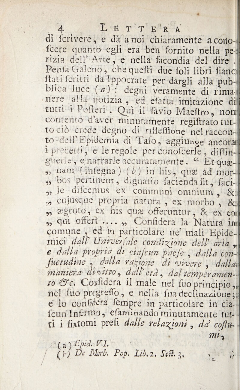 ) 4 Lettera dì feri vere, e dà a noi chiaramente a cotto feere quanto egli era ben fornito nella pe¬ rizia dell’ Arte, e nella facondia del dire . Penfa Galeno, che quelli due foli libri liane itati ferità dà Ippocrate per dargli alla pub= buca luce (a) : degni veramente di rima-.. ne:e aba notizia , ed esatta imitazione di: tutù i Po Ite ri . Qui il favio Maeftro, non contento daver minutamente regiftrato tut¬ to ciò crede degno di nlìeflìone nel raccon¬ to deli’Epidemia di Tafo, aggiunge ancora i precetti, e le regole per conofcerle, diffin- guei le , e barrarle accuratamente. u £t quae- nam (inlegna) (b) in bis, ause ad mor- 5, bos penment, dignatio facienda fit, faci- ,, le difeemus ex communi omnium, & n 51 cujusque propria natura , ex morbo , & tegroto, ex bis qua; offeruntur, & ex te» qui offerì .... „ Confiderà la Natura in; comune ed m particolare ne’ mali Epide¬ mici dall' Unrjerfale condizione dell' aria r e dalla propria di cìafcun paefe , dalla con- fuetudìne dalla ragione di vivere , dalla, maniera di altro, dall etd, dal temperamen¬ to &c. Confiderà il male nel fuo principio,, nel fuo pregreflò, e nella fua declinazione; e lo confiderà Tempre in particolare in cia- icun Inftmo, efaminandominutamente tut¬ ti i fintomi prelt dalle relazioni, da' cojìih mi « ;;•( a ) Epici. PI. ( De libri. Pop. Liù.z. Sdì. 3 - ’ ' TJ