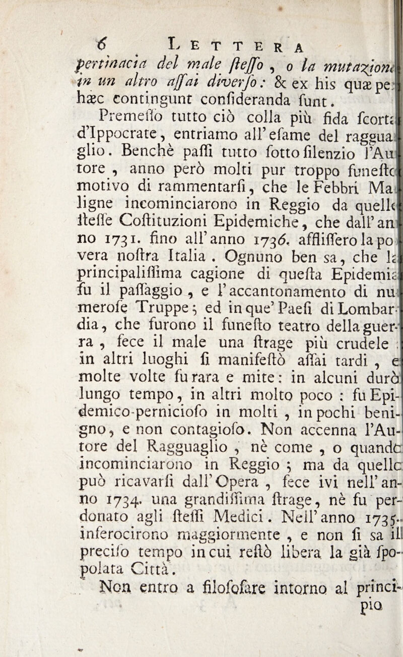 pertinacia del male ftejfo , 0 la mutazioni I in un altro affai dìverfo : & ex his quaepe ; hxc contingunt conlìderanda funt. H Premefio tutto ciò colla più fida fcortt j d’Ippocrate, entriamo all’ efame del raggua glio. Benché palli tutto fotto filenzio l’Aùil tore , anno però molti pur troppo funeftc motivo di rammentarli, che le Febbri Ma ligne incominciarono in Reggio da queliti Ite Ile Coftituzioni Epidemiche, che dall’ani no 1731* fino all’anno 1736. afflillerolapo | vera noftra Italia . Ognuno ben sa, che h principalilììma cagione di quella Epidemia fu il palìàggio , e l’accantonamento di nu merofe Truppe ; ed in que’ Paefi di Lombar¬ dia, che furono il fune Ito teatro della guer¬ ra , lece il male una ftrage più crudele ;j in altri luoghi fi manifeltò aliai tardi , e molte volte fu rara e mite : in alcuni durò lungo tempo, in altri molto poco : fuEpi- demico-perniciofo in molti , in pochi beni¬ gno, e non con fagiolo. Non accenna l’Au¬ tore del Ragguaglio , nè come , o quandci incominciarono in Reggio ; ma da quelle può ricavarli dall’Opera , fece ivi nell’an¬ no 1734. una grandilfitna ftrage, nè fu per¬ donato agli ftelfi Medici. Neil’anno 1735» inferocirono maggiormente , e non fi sa ili precilo tempo in cui reftò libera, la già fpo- polata Città. Non entro a filofofare intorno al princi¬ pio