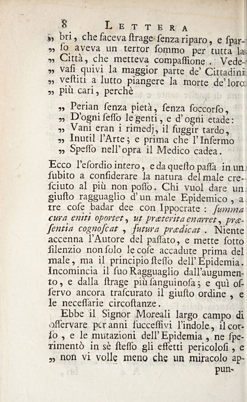 »> bri j che faceva ftrage fenza riparo, e fpar- y> aveva un terror fommo per tutta la „ Città, che metteva compaffione . Vede¬ ri vali quivi la maggior parte de’ Cittadini: „ venni a lutto piangere la morte de’loro ,, più cari, perchè „ Perian fenza pietà, fenza foqcorfo, ,, D’ognifelfo le genti, e d’ogni etade: „ Vani eran i rimedj, il fuggir {ardo, „ Inutil l’Arte ; e prima che l’Infermo „ Spellò nell’opra il Medico cadea. Ecco l’efordìo intero, e da quello palla in un fubito a confìderare la natura del male cre- fciuto al più non pollò. Chi vuol dare un giu Ho ragguaglio d’un male Epidemico, a tre cofe badar dee con Ippocrate : fumma cura■ emù oportet, ut preterita enarret, pra- fenùa cognofcat , futura pradìcat . Niente accenna l’Autore del palfato, e mette fotto filenzio non folo le cofe accadute prima del male, ma il principio Hello dell’Epidemia. Incomincia il fuo Ragguaglio dall’augumen- to, e dalla ftrage più languì noia ; e qui of- fervo ancora trafcurato il giufto ordine , e le necelìarie circoftanze. Ebbe il Signor Moreali largo campo di oflervare per anni fucceffivi l’indole, il cor- io , e le mutazioni dell’Epidemia , ne fpe- xirnentò in sè ftelfo gli effetti pericolofi, e „ non vi volle meno che un miracolo ap~ pun->