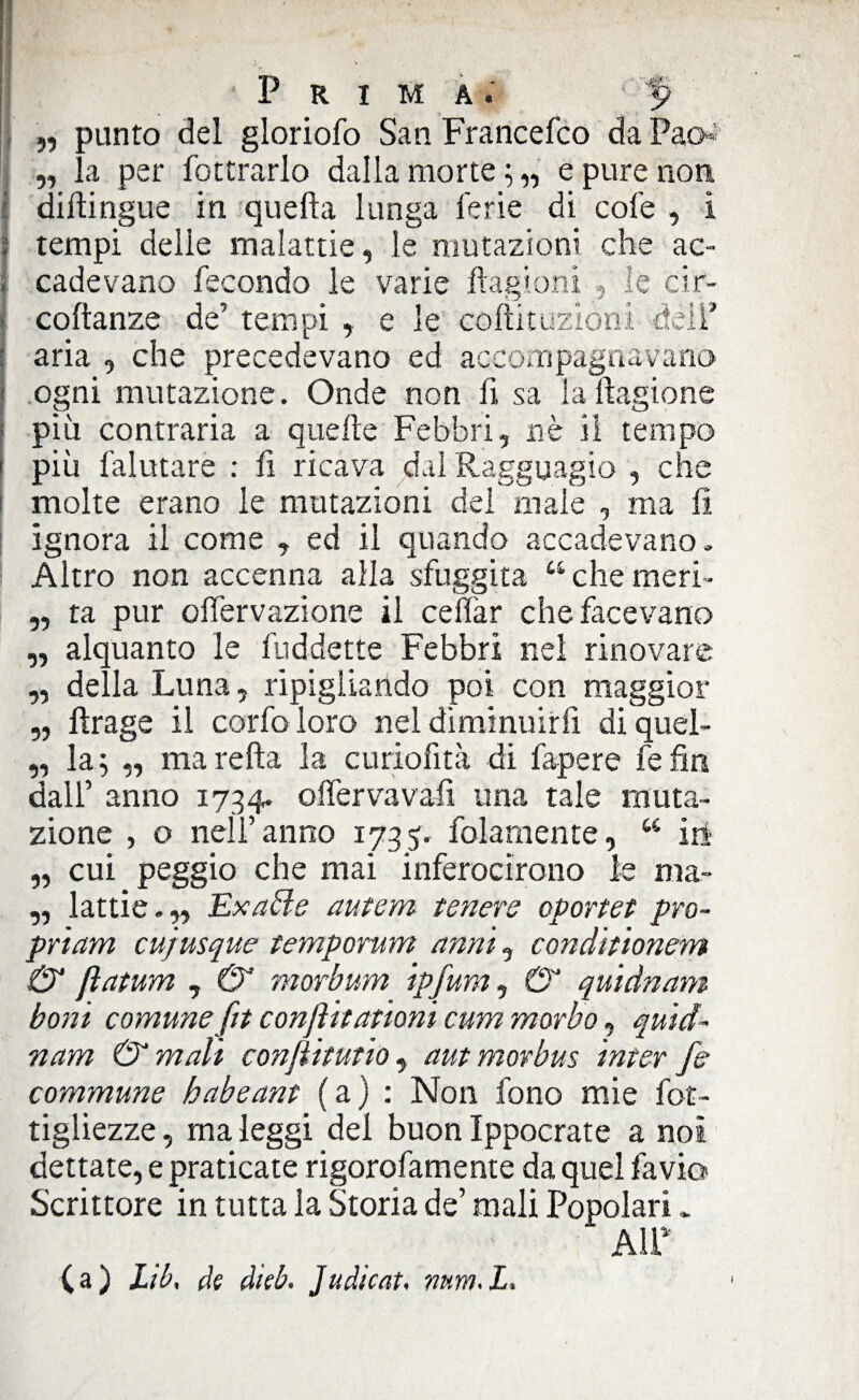 „ punto del gloriole) San Francefco da Pao»' „ la per fottrarlo dalla morte;,, e pure non diftingue in quella lunga ferie di cofe , i tempi delie malattie, le mutazioni che ac¬ cadevano fecondo le varie ftagioni le cir- coftanze de’ tempi , e le coftituziòni deli' aria , che precedevano ed accompagnavano ogni mutazione. Onde non fi sa la ftagione più contraria a quelle Febbri, nè il tempo più falutare : li ricava dal Ragguagio , che molte erano le mutazioni del male , ma li ignora il come , ed il quando accadevano. Altro non accenna alla sfuggita “chemeri¬ ta pur olfervazione il celiar che facevano alquanto le fuddette Febbri nel rinovare della Luna, ripigliando poi con maggior fìrage il corfo loro nel diminuirli diquel- „ la; ,, marefta la curiofità di fapere fefin dall’ anno 1734. offervavali una tale muta¬ zione , o nell’anno 1735. folarnente, “ iti „ cui peggio che mai inferocirono le ma- „ lattie.,, Exatle autem tenere oportet pro- priam cujusque temperimi anni, conditionem & fìatum , & morbum ipfum, (T quidnam boni comune fit confiti ationi cum morbo, quid¬ nam & mali conjiitutio , aut morbus inter fe commune habeant (a) : Non fono mie fot- tigliezze, ma leggi del buon Ippocrate a noi dettate, e praticate rigorofamente da quel favio Scrittore in tutta la Storia de’ mali Popolari. A1P 99 99 99 99 (a) Lib, de dìeb. Juàìcat» mm<L* \