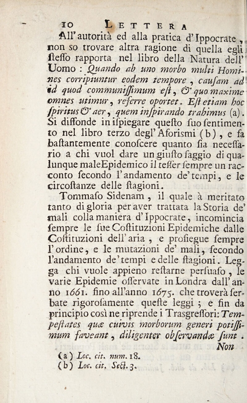 All’ autorità ed alla pratica d’Ippocrate , non so trovare altra ragione di quella egli ileffo rapporta nel libro della Natura dell’ Uomo : Quando ab uno morbo inulti Homi-- nes corripiuntur eodem tempore , caufam ad' èd quod communijjimum efl, & quo maxime omnes utimur, referre oportet. Ejìetiam hoc fpiritus & aer, quem infpirando trahimus (a). Si diffonde in ifpiegare quello fuo fentimen- to nel libro terzo degl’ Aforismi ( b ), e fa baftantemente conofcere quanto fia neceffa- rio a chi vuol dare un giu Ho faggio di qua¬ lunque maleEpidemico il reffer Tempre un rac¬ conto fecondo l’andamento de’ tempi, e le circoftanze delle liagioni. Tommafo Sidenam , il quale à meritato tanto di gloria per aver trattata la Storia de’ mali colla maniera d’Ippocrate, incomincia Tempre le fue Coftituzioni Epidemiche dalle Coltituzioni dell’aria , e profìegue Tempre l’ordine, e le mutazioni de’ mali, fecondo l’andamento de’tempi e delle liagioni. Leg¬ ga chi vuole appieno rellarne perfuafo , le varie Epidemie offervate in Londra dall’an¬ no iddi, fino all’anno 167$. che troverà fer- bate rigorofamente quelle leggi ; e fin da principio così ne riprende i Trasgreffori: Tem- peftates qiue cuivis morborum generi potijfh mum faveant, diligente obf&vandce funt . Non (a ) Lee. cit. num. 18.