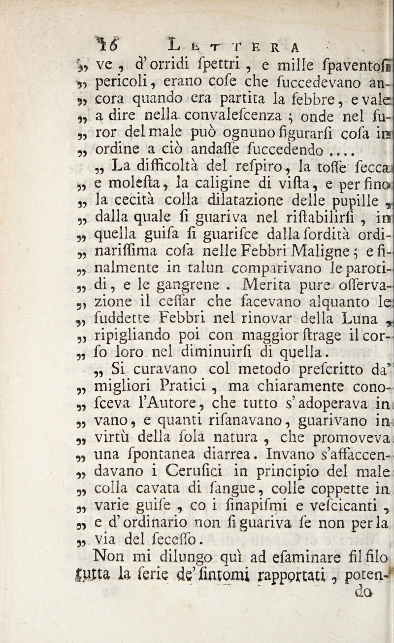 %t ve , d’orridi fpettri , e mille fpaventoli i, pericoli, erano cofe che fuccedevano an- 5, cora quando era partita la febbre, evale „ a dire nella convalefcenza ; onde nel fu- „ ror del male può ognuno figurarfi cofa ira „ ordine a ciò andaffe fuccedendo .... „ La difficoltà del refpiro, la tolfe fecca, „ e moietta, la caligine di villa, e perfino „ la cecità colla dilatazione delle pupille , „ dalla quale fi guariva nel riftabilirfi , in „ quella guifa fi guarifce dalla fordità ordi- „ nariffima cofa nelle Febbri Maligne ; e fi- „ nalmente in talun comparivano le paroti- „ di, e le gangrene . Merita pure offerva- 5, zione il celiar che facevano alquanto le ,, fuddette Febbri nel rinovar della Luna , ,, ripigliando poi con maggior ftrage il cor- „ fo loro nel diminuirli di quella. ,, Si curavano col metodo preferirlo da’ „ migliori Pratici, ma chiaramente cono- „ fceva l’Autore, che tutto s’adoperava in „ vano, e quanti rifanavano, guarivano in „ virtù della fola natura , che promoveva „ una fpontanea diarrea. Invano s’affaccen- „ davano i Cerufici in principio del male „ colla cavata di fangue, colle coppette in 3, varie guife , co i finapifmi e vefcicanti , 3, e d’ordinario non fi guariva fe non perla „ via del fecefiò. Non mi dilungo qui ad efaminare fil filo lulta la ferie de’fintomi rapportati, patena ' da