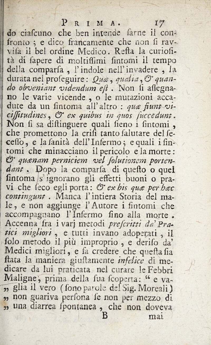 do dafcuno che ben intende farne il con¬ fronto ; e dico francamente che non fi rav-. vifa il bel ordine Medico. Ralla la curiofi- tà di lapere di moltiffimi fintomi il tempo della comparfa , l’indole nell’invadere , la durata nel proseguire : Qua, quatta, & quan- i do obveniant vtdendum ejì . Non fi adegua¬ no le varie vicende , o le mutazioni acca¬ dute da un fin toma all’altro : qua fiunt •vi- cijfitudines, & ex quibus in quos fuccedunt. Non lì sa distinguere quali fieno i fintomi , che promettono la cria tanto faiutare del fe- ceffo, e lafanità dell’Infermo; e quali i fin¬ tomi che minacciano il pericolo e la morte : & quanam perniciem vel folutionem porten- dam . Dopo la comparfa di quello o quel fintoma Is ignorano gli effetti buoni o pra¬ vi che reco egli porta: & ex bis qua per hac contingunt , Manca l’intiera Storia del ma¬ le, e non aggiunge l’Autore i fintomi che accompagnano l’Infermo fino alla morte . Accenna fra ivarj metodi prefermi da Pra¬ tici migliori, e tutti invano adoperati , il folo metodo il più improprio , e derifo da’ Medici migliori, e fa credere che quella fia fiata la maniera giallamente infelice di me¬ dicare da lui praticata nel curare le Febbri Maligne , prima della fua feoperta: “ e va- « gha il vero (fonoparole delSig.Moreali) ,, non guariva pedona fe non per mezzo di 3, una diarrea fpontanea , che non doveva B mai