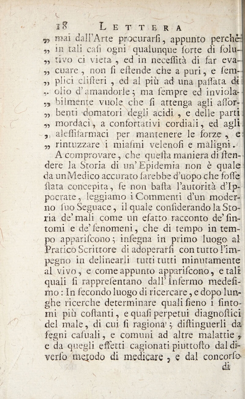 97 mai dall'Arte procurarli, appunto perchè ,, in tali cali ogni qualunque lorte di lòlu- „ rivo ci vieta , ed in neceffità di far eva- „ cuare , non fi eftende che a puri, e fem~ ,, plici di fieri , èd al più ad una pallata di olio d’amandorle 5 ma Tempre ed inviola- „ hi (mente vuole che lì attenga agli affor- „ beoti domatori degli acidi , e delle parti ,, mordaci, a confortativi cordiali, ed agli „ alefììfarmaci per mantenere le forze , e „ rintuzzare i miafmi velenofi e maligni.' A comprovare, che quella maniera di Ren¬ dere la Storia di un’Epidemia non è quale da unMedico accurato farebbe d’uòpo che foibe Hata concepita, fe non balla l’autorità d’Ip- pocrate, leggiamo i Commenti d’un moder¬ no ilio Seguace , il quale confiderando la Sto¬ ria de’mali come un efatto racconto de’fin¬ tomi e de’fenomeni, che di tempo in tem¬ po apparifcono ; infegna in primo luogo al Pratico Scrittore di adoperarli con tutto Firn- pegno in delincarli tutti tutti minutamente al vivo, e come appunto apparifcono, e tali quali fi rapprefentano dall’Infermo medefi- mo : In fecondo luogo di ricercare, e dopo lun¬ ghe ricerche determinare quali fieno i finto¬ mi piu collanti, e quafi perpetui diagnoftici del male, di cui. fi ragiona- ; diftinguerli da legni cafuali, e comuni ad altre malattie ,, e da quegli effetti cagionati piuttollo dal di-
