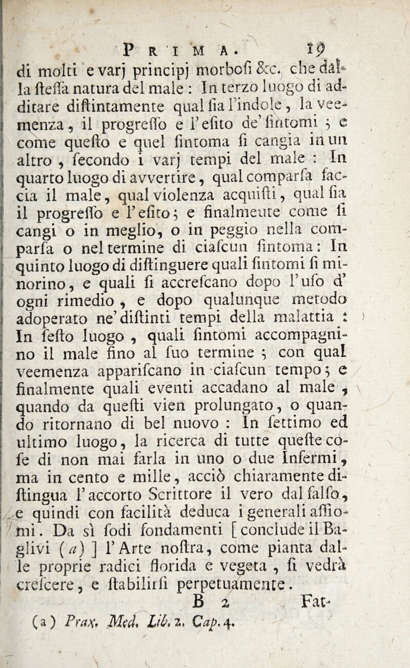 P R 'I M A . v lp di molti e varj prìncipi morbofi Bcc. che dai* la fteffa natura del male : In terzo luogo di ad¬ ditare diftintamente qual fia l’indole, lavee- j menza, il progreffo e i’efito de’fìntomi ; e colile quello e quel lìntoma lì cangia in un altro , fecondo i varj tempi del male : In quarto luogo di avvertire, qual com par fa fac¬ cia il male, qual violenza acquifti, qual fia il progreffo e l’elìco; e finalmente come lì cangi o in meglio, o in peggio nella com- parfa o nel termine di ciafcun fintoma ; In quinto luogo di dilìinguere quali fintomi fi mi- ! norino, e quali fi accrefcano dopo Tufo d’ ogni rimedio , e dopo qualunque metodo adoperato ne’dillinti tempi della malattia i In fello luogo , quali fintomi accompagni¬ no il male fino al fuo termine ; con qual veemenza apparivano in ciafcun tempo ; e finalmente quali eventi accadano al male , quando da quelli vien prolungato , o quan¬ do ritornano di bel nuovo : In fettimo ed ultimo luogo, la ricerca di tutte quelleco- fe di non mai farla in uno o due Infermi , ma in cento e mille, acciò chiaramente di- llingua l’accorto Scrittore il vero dal fililo, e quindi con facilità deduca i generali afflo- , ’ t-x \ r i: r_j_^ ;i mi. Da sì fodi fondamenti [conclude ilBa- glivi (a) ] l’Arte noftra, come pianta dal- ì o d > /ii Aavi/1'1 /•» <rarfa>‘i lì i rari le proprie radici florida e vegeta , fi vedrà crescere, e ftabilirii perpetuamente. B 2 Fat*