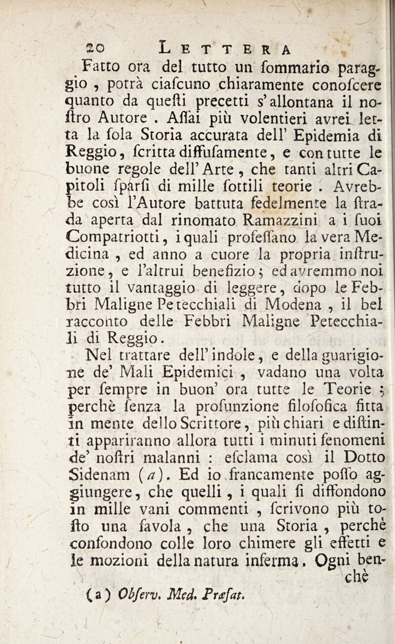 so ' , Lettera 'H Fatto ora del tutto un fommario parag- 1 gio , potrà ciafcuno chiaramente conofcere quanto da quelli precetti s’allontana il no- Itro Autore . Aliai più volentieri avrei let¬ ta la fola Storia accurata dell’ Epidemia di Reggio, fcritta diffufamente, e con tutte le buone regole dell’ Arte , che tanti altri Ca¬ pitoli fparfi di mille fottili teorie . Avreb¬ be così l’Autore battuta fedelmente la ftra- da aperta dal rinomato Ramazzini a i fuoi Compatriotti, i quali profetano la vera Me¬ dicina , ed anno a cuore la propria inftru- zione, e l’altrui benefizio; ed avremmo noi tutto il vantaggio di leggere, dopo le Feb¬ bri Maligne Petecchiali di Modena , il bel racconto delle Febbri Maligne Petecchia¬ li di Reggio. Nel trattare dell’indole, e della guarigio¬ ne de’ Mali Epidemici , vadano una volta per Tempre in buon’ ora tutte le Teorie f, perchè fenza la profunzione filofofica fitta in mente dello Scrittore, più chiari e di {tin¬ ti appariranno allora tutti i minuti fenomeni de’ noftri malanni : efclama così il Dotto Sidenam (a). Ed io .francamente pofio ag¬ giungere , che quelli, i quali fi diffondono in mille vani commenti , fcrivono più to¬ lto una favola , che una Storia , perchè confondono colle loro chimere gli effetti e le mozioni della natura inferma. Ogni bèn- ,V ; • ; ; : ■ che ( a ) Obferv. Med- Pruefat. \