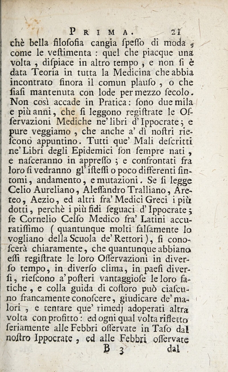 Prima. , li chè bella filofofia cangia fpelTo di moda 9 come le veftimenta : quel che piacque una volta , difpiace in altro tempo , e non fi è data Teoria in tutta la Medicina che abbia incontrato finora il comun plaufo , o che fiali mantenuta con lode per mezzo fecolo. Non così accade in Pratica : fono due mila I e più anni, che fi leggono regiftrate le Of- fervazionì Mediche ne’ libri di’Ippocrate ; e pure veggiamo , che anche a’ dì noftrì rie- fconó appuntino. Tutti que’ Mali defcritti ne’Libri degli Epidemici fon fempre nati , e nafceranno in apprefiò j e confrontati fra loro lì vedranno gl’ ifteflì o poco differenti fin¬ tomi, andamento, e mutazioni. Se fi legge Celio Aureliano, AlelfandroTralliano, Are- teo, Aezio, ed altri fra’Medici Greci i più dotti, perchè i più fidi feguacF d’Ippocrate 5 fe Cornelio Celfo Medico fra’ Latini accu- ratilfimo ( quantunque molti' falfamente lo vogliano della Scuola de’Rettori), fi cono- fcerà chiaramente, che quantunque abbiano elfi regiftrate le loro Olfervazioni in diver- fo tempo, in diverfo clima, in paeli diver- fi, riefcono a’pofteri vantaggiofe le loro fa¬ tiche , e colla guida di coftoro può ciafcu- no francamente conofcere, giudicare de’ma- < lori , e tentare que’ rimedj adoperati altra volta con profitto: ed ogni qual volta rifletto fedamente alle Febbri olfervate in Tafo dal nojftro Ippocrate ; ed alle Febbri olfervate B ! dal .