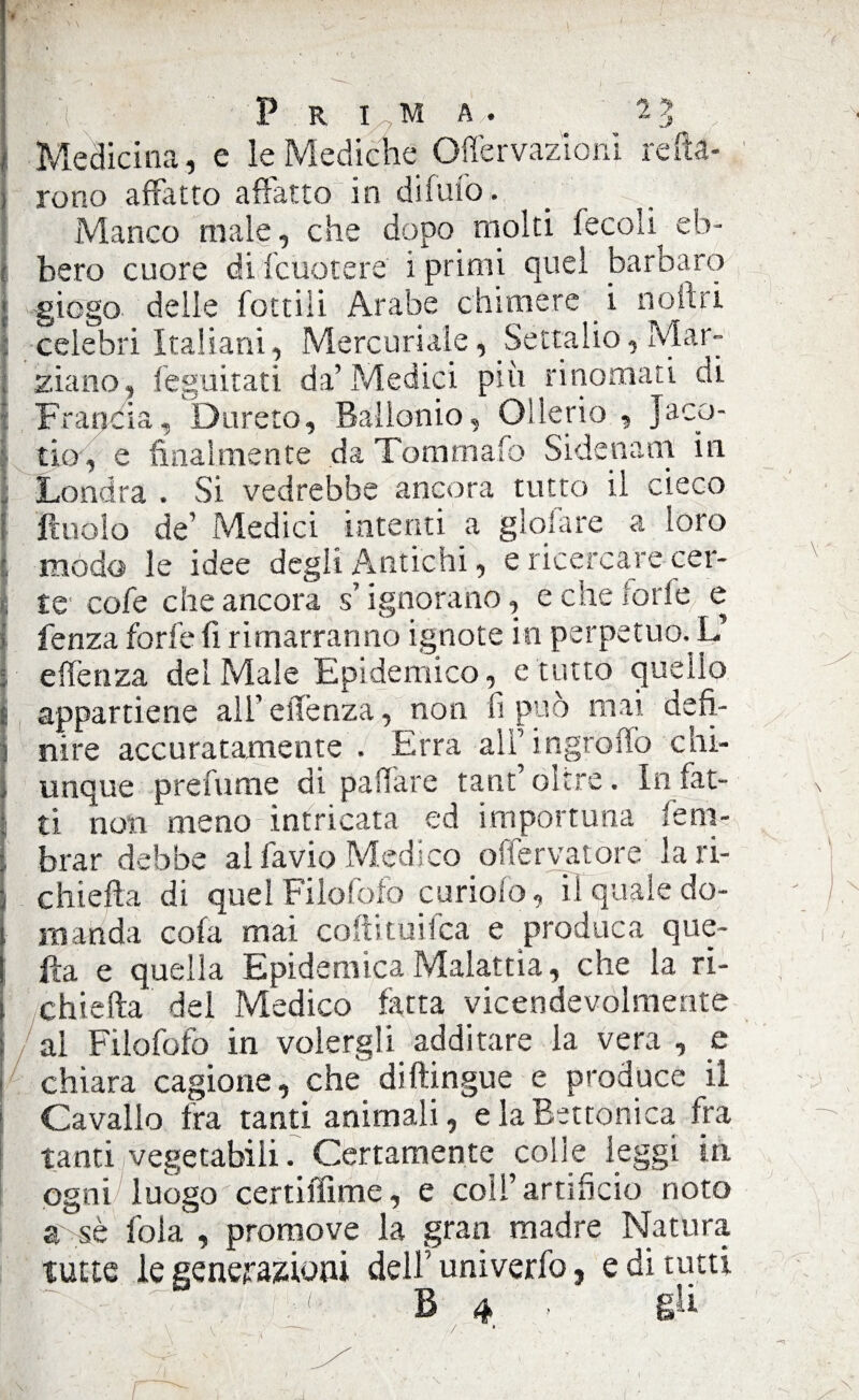 I P. ■( P R I M A/. 5-3 Medicina, e le Mediche (Nervazioni retta- 1 reno affatto affatto in difufo,. Manco male, che dopo molti fecali^ eb¬ bero cuore di fcuotere i primi quel barbaro giogo delle fottiìi Arabe chimere i nomi celebri Italiani, Mercuriale, Settalio, Mar¬ ziano, feguitati da’Medici più rinomati di j Francia, Durerò, Bàllonio, Ollerio , Jaco- tio, e finalmente da Tommafo Sidenam in Londra . Si vedrebbe ancora tutto il cieco ittiolo de’ Medici intenti a gioiate a loro ' modo le idee degli Antichi, e ricercare cer- [ te1 cofe che ancora s’ignorano, e che forfè e lenza forfè fi rimarranno ignote in perpetuo. V ; e (feti za dei Male Epidemico, erutto quello t appartiene all’ eiTenza, non fi può mai defì- ! nire accuratamente . Erra alì’ingroffo chi¬ unque prefume di pattare tant’ oltre. In far- , ti non meno intricata ed importuna feni- brar debbe al favio Medico offe r va t ore la ri- chiefta di quel Filofofo curiofo, ii quale do- ' ) manda cofa mai coftituifca e produca que- , 1 ita e quella Epidemica Malattia, che la ri- [ chiatta del Medico fatta vicendevolmente al Filofofo in volergli additare la vera , e chiara cagione, che di (lingue e produce ii Cavallo fra tanti animali, elaBettonica fra tanti vegetabili. Certamente colie leggi in ogni luogo certiffime, e coli’artificio noto a sè fola , promove la gran madre Natura tutte le generazioni dell’ univerfo, e di tutti