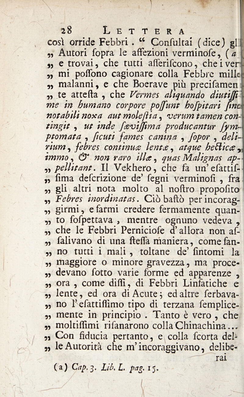 • , \ ) ^ ‘ ’ - , -■ I 28 Lettèr^a , così orride Febbri . “ Confultai ( dice ) gl ì „ Autori fopra le affezioni verminofe, ( a « e trovai, che tutti afferifcono, che i ver j. „ mi poflono cagionare colla Febbre mille : ,, malanni, e che Boerave più precifamen „ te attefta , che Vermes aliquando diutìjfi me in bumano carpare pojfunt bofpitari fine notabili noxa aut mole [Ha, verum t amen con- \ tingit , ut inde favijftma producantur fym~ ptomata , [tenti fames canina , fopor , deli¬ rium , febres continua? lenta, atque bellica , \ immo, & non raro illa, quas Malignas ap- „ pellitant. Il Vekhero, che fa un’efattif- „ lima deferizione de’ fegni verminofi , fra \ ,, gli altri nota molto al noftro propofito „ Febres inordinatas. Ciò baffo per incorag- „ girmi, e farmi credere fermamente quan- „ to fofpettava , mentre ognuno vedeva , „ che le Febbri Perniciofe d’allora non af- „ falivano di una fteffa maniera, come fan- ,, no tutti i mali , toltane de’ fintomi la ,, maggiore o minore gravezza, ma proce- „ devano fotto varie forme ed apparenze , ,, ora , come diffì , di Febbri Linfatiche e „ lente, ed ora di Acute 5 ed altre ferbava- ,, no l’efattiflìmo tipo di terzana femplice- „ mente in principio . Tanto è vero , che „ moltiffìmi rifanarono colla Chinachina.., ; I n Con fiducia pertanto, e colla feorta deh „ le Autorità che m’incoraggi vano, delibe¬ rai ( a I Qictp ^ b 1 j^ ‘ 