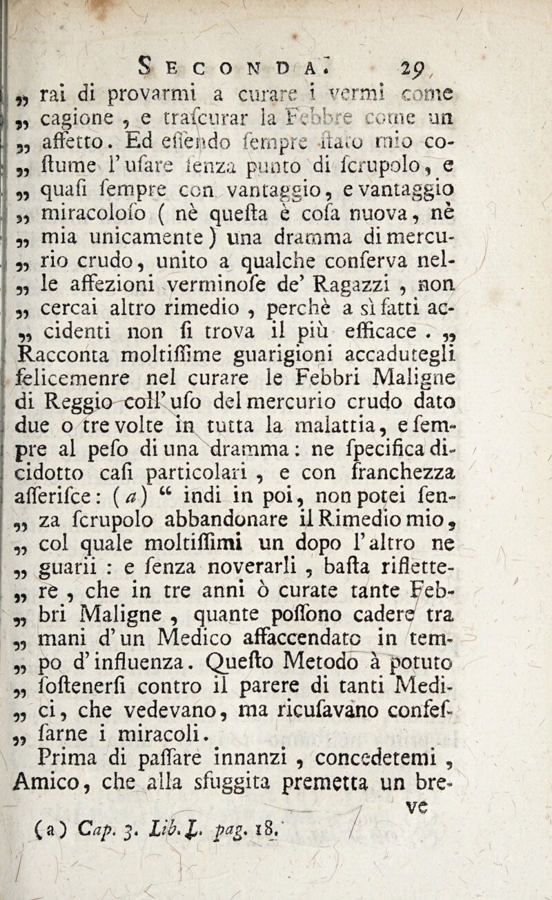 / Seconda^ 2 p „ rai di provarmi a curare i vermi come „ cagione , e trascurar ia Febbre cerne un „ affetto. Ed effe n do fernpre flato mio co- s, fiume l’ufare lenza punto'di icrupolo , e „ quafi Tempre con vantaggio, e vantaggio „ miracoiofo ( nè quella è cola nuova, nè „ mia unicamente ) una dramma di mercu- „ rio crudo, unito a qualche conferva nel- „ le affezioni verrninofe de’ Ragazzi , non „ cercai altro rimedio , perchè a sì fatti ae* „ cidenti non fi trova il più efficace . ,, Racconta moltiffime guarigioni accadutegli, felicemenre nel curare le Febbri Maligne di Reggio'Coll’ufo del mercurio crudo dato due o tre volte in tutta la malattia, e Tem¬ pre al pefo di una dramma: ne fpecifica di- / cidotto cali particolari , e con franchezza afferifee : ( a) “ indi in poi, non potei fen- ,, za fcrupolo abbandonare il Rimedio mio, „ col quale moltiffimi un dopo l’altro ne „ guarii : e fenza noverarli , balìa riflette¬ rò , che in tre anni ò curate tante Feb¬ bri Maligne , quante poffono cadere tra mani d’un Medico affaccendato in tem¬ po d’influenza. Quello Metodo à potuto foftenerfi contro il parere di tanti Medi¬ ci, che vedevano, ma ricufavano confef- farne i miracoli. Prima di paflare innanzi , concedetemi , Amico, che alla sfuggita premetta un bre- -r_ ve (a) Cap. 3. Lìb.Jb pag. 18. » 99 99 99 99 99 99 / C