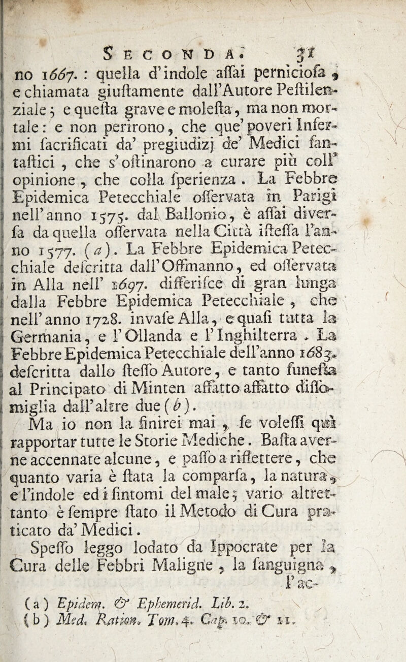 '. * * \ *• / &' ' K v Seconda.' $$ i no 1667. : quella d’indole affai pernìciofa 9 1 e chiamata giallamente dall’Autore Peftilers- ziale ; e quella grave e moietta, ma non nwr- | tale : e non perirono, che que’ poveri lnfe?~ 1 mi facrificati da’ pregiudizi de’ Medici fan- \ taftici , che s’oftinarono a curare più coli* ; opinione , che colia fperienza . La Febbre Epidemica Petecchiale offervata in_ Parigi ; nell’anno 1575. dal,Ballonio, è affai diver- fa da quella offervata nella Città ifteffa Paa- ; no 1577, (a). La Febbre Epidemica Petec¬ chiale delcritta dall’Offmanno, ed offervata i in Alia nell’ 1.60,7. differifce di gran lunga ■: dalla Febbre Epidemica Petecchiale , che nell’anno 1728. invale Alla,'e quali tutta la Germania, e l’Oilanda e l’Inghilterra . La Febbre Epidemica Petecchiale dell’anno : defcritta dallo lidio Autore, e tanto lunetta al Principato di Minten affatto affatto difio- : miglia dall’altre due(ù). _ : Ma io non la finirei mai , fe voleffi qwl rapportar tutte le Storie Mediche. Balla aver¬ ne accennare alcune, e paffo a riflettere, che 1 quanto varia è Hata la comparfa, la natura^ e l’indole ed i fintomi del male j vario altret¬ tanto è Tempre fiato il Metodo di Cura pra¬ ticato da’Medici. , Spello leggo lodato da Ippocrate per la Cura delle Febbri Maligne , la fanguigna » • ' ’ ' ' x ' , l’ac- Ca) Epidem. & Ephemerid. Lib. 2, \ y (b) Medi katm» Tom,4. Cap-,%or;& 11. r