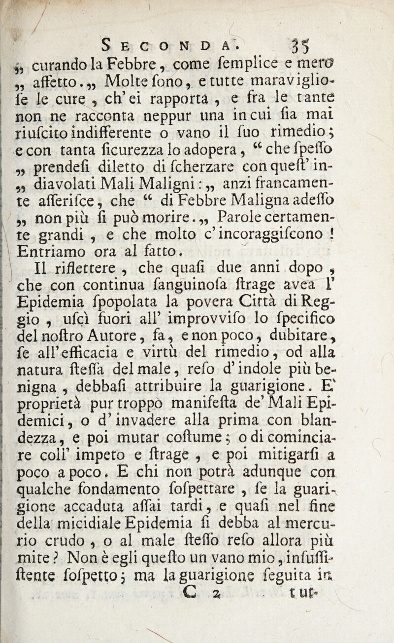 „ curando la Febbre, come femplice e meri? „ affetto.„ Molte fono, e tutte maraviglio- fe le cure , eh’ei rapporta , e fra le tante non ne racconta neppur una incili fia mai riufeitoindifferente o vano il fuo rimedio; e con tanta ficurezza lo adopera, “che fpeffo ,, prende!! diletto di fcherzare conqueft’ in- ,, diavolati Mali Maligni : ,, anzi francamen¬ te afferifee, che “ di Febbre Maligna adeffo ,, non più fi può morire.,, Parole certamen¬ te grandi , e che molto c’ incoraggifcono ! Entriamo ora al fatto. Il riflettere , che quali due anni dopo , che con continua fanguinofa ftrage avea I’ Epidemia fpopolata la povera Città di Reg¬ gio , ufcì fuori all’ improvvifo lo fpecifico del noftro Autore, fa, e non poco, dubitare, fe all’efficacia e virtù del rimedio, od alla natura fteflà del male, refo d’indole più be¬ nigna , debbafi attribuire la guarigione. E proprietà pur troppo manifefta de’ Mali Epi¬ demici , o d’invadere alla prima con bian- dezza, e poi mutar coftume ; odi comincia¬ re coli’ impeto e ftrage , e poi mitigarfi a poco a poco. E chi non potrà adunque con ; qualche fondamento fofpettare , fe la guari¬ gione accaduta affai tardi, e quali nel fine ; della micidiale Epidemia fi debba al mercu- ! rio crudo , o al male fteffo refo allora più i mite? Non è egli quello un vano mio, infuffi» ftente fofpetto ; ma la guarigione feguita in C a t ut*