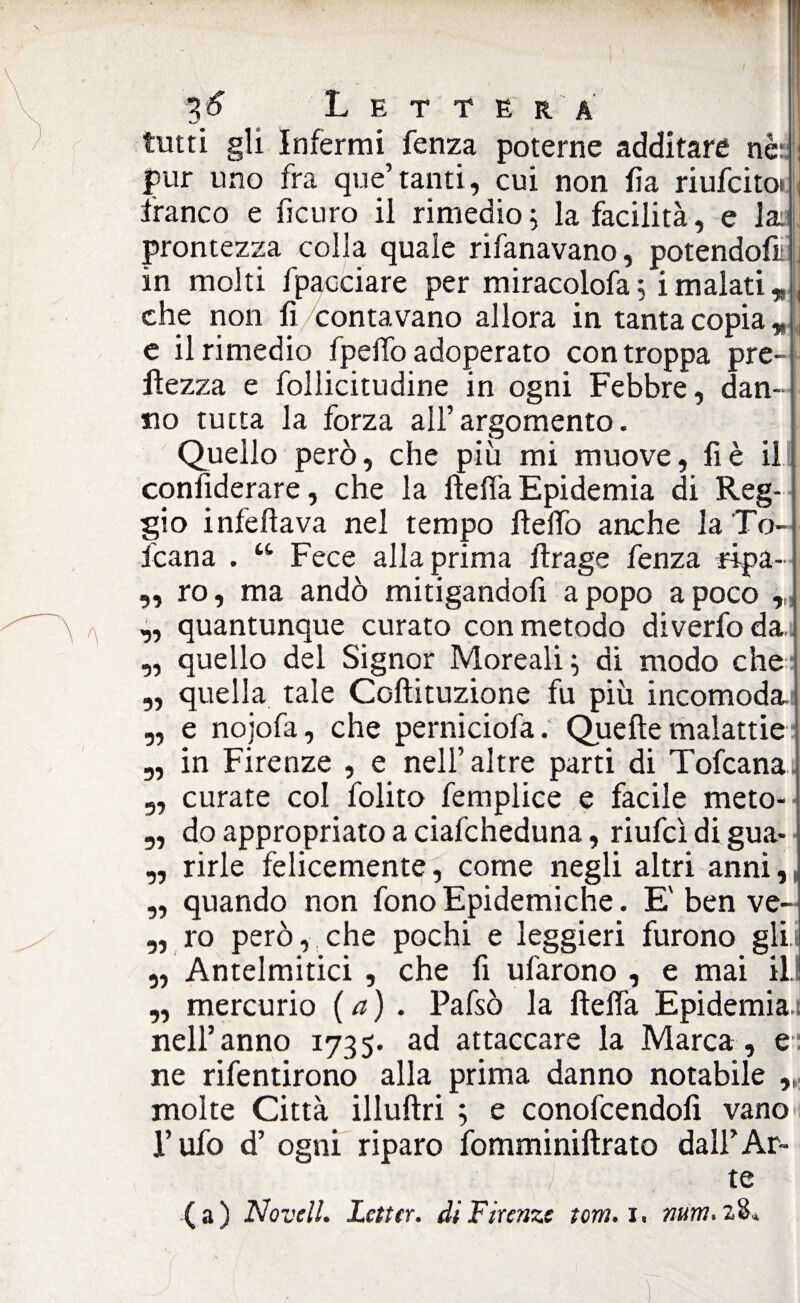 / ^6 Lettera tutti gli Infermi fenza poterne additare nè: pur uno fra quotanti, cui non fìa riufcitoi franco e fìcuro il rimedio5 la facilità, e la: prontezza colla quale rifanavano, potendoci , in molti fpaociare per miracolofa ; i malati r che non fi contavano allora in tanta copia r e il rimedio fpeffo adoperato con troppa pre- flezza e follicitudine in ogni Febbre, dan¬ no tutta la forza all’argomento. Quello però, che più mi muove, fi è il confiderare, che la flefta Epidemia di Reg¬ gio infefìava nel tempo fteffo anche la To- fcana . u Fece alla prima lìrage fenza ripa— „ ro, ma andò mitigandofi apopo a poco „ quantunque curato con metodo diverfoda ,, quello del Signor Moreali; di modo che „ quella tale Coftituzione fu più incomoda „ e nojofa, che perniciofa. Quelle malattie 5, in Firenze , e nell’altre parti di Tofcana. 9, curate col folito femplice e facile meto-- 3, do appropriato a ciafcheduna, riufcì di gua- „ rirle felicemente, come negli altri anni, „ quando non fono Epidemiche. E' ben ve- „ ro però, che pochi e leggieri furono gli.i „ Antelmitici , che fi ufarono , e mai ili „ mercurio ( a ) . Pafsò la llelfa Epidemia! nell’anno 1735. ad attaccare la Marca, e ne rifentirono alla prima danno notabile „ molte Città illuftri ; e conofcendofi vano l’ufo d’ ogni riparo fomminiftrato dall’Ar¬ te (a) Novell. Letta, di Firenze torti. 1. num. 28*