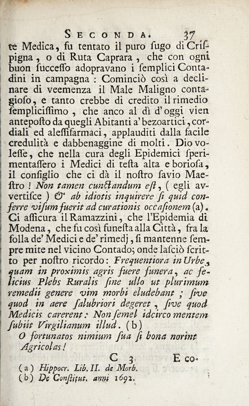 Seconda. V71 te Medica, fu tentato il puro fugo di Cri A pigna, o di Ruta Caprara , che con ogni buon fucceflb adopravano i femplici Conta¬ dini in campagna : Cominciò così a decli¬ nare di veemenza il Male Maligno conta- giofo, e tanto crebbe di credito il rimedio fempliciflìmo , che anco al dì d’oggi vien antepofto da quegli Abitanti a’ bezoartici, cor¬ diali ed aleflìfarmaci, applauditi dalla facile credulità e dabbenaggine di molti. Diovo- lefle, che nella cura degli Epidemici fperi- mentaflero i Medici di tefta alta eboriofa, il configlio che ci dà il noftro favio Mae- lìro J Non tamen curMandum ejì, ( egli av¬ vertile ) & ab idiotis inquirere fi quid con- ferre 'vifumfuerit ad curationis occafionem (a) « Ci aflìcura il Ramazzini, che l’Epidemia di Modena, che fu così funefta alla Città, fra la folla de’ Medici e de’ rimedj, fi mantenne fem- pre mite nel vicino Contado; onde lafciò fcrit- to per noftro ricordo : Frequenterà in Urbe quam in proximis agris fuere funera, ac fe- ìicius Plebe Ruralis fine ulto ut plurimum remedii genere vim morbi eludebant ; five quod in aere falubriori àegeret, five quod ! Medicis carerent ? Non femel idcirco mentem fubi'it Virgilianum illud. (b) O fortunatos nimium fua fi bona norint Agrieoi as ! C 3. E co- Ca) Hipp ocr. Lib. II. de Morh. (b) Di Conditili, anni 160%, •é * >, 1
