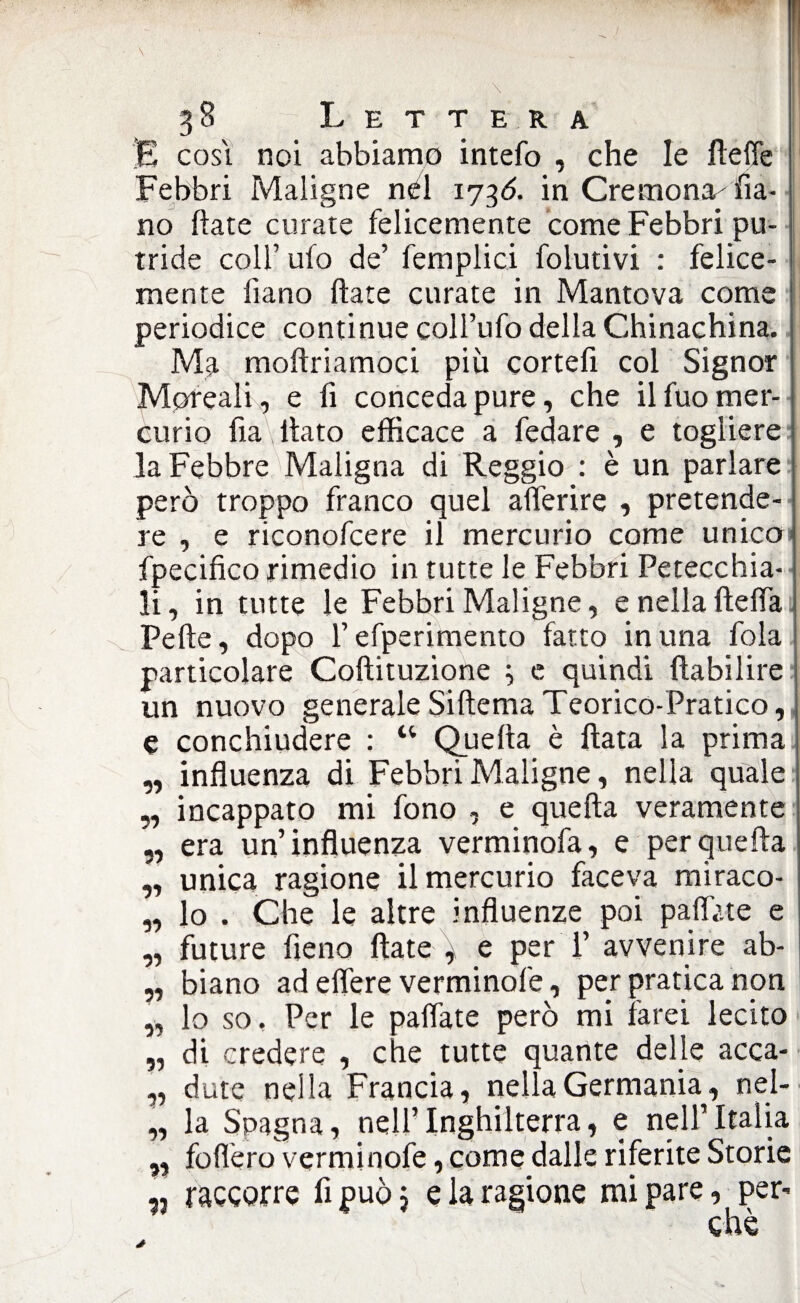 E cosi noi abbiamo intefo , che le fteffe Febbri Maligne nel 1736. in Cremona^Fa¬ no ftate curate felicemente come Febbri pu¬ tride colf ufo de’ femplici folutivi : felice¬ mente fiano ftate curate in Mantova come periodice continue coll’ufo della Chinachina. Ma moftriamoci più cortefi col Signor Moreali, e fi conceda pure, che il fuo mer¬ curio fia\ fiato efficace a fedare , e togliere la Febbre Maligna di Reggio : è un parlare però troppo franco quel afterire , pretende¬ re , e riconofcere il mercurio come unico fpecifico rimedio in tutte le Febbri Petecchia¬ li, in tutte le Febbri Maligne, e nella {Iella Pelle, dopo l’efperimento fatto in una fola particolare Coftituzione ; e quindi ftabilire un nuovo generale Siftema Teorico-Pratico, e conchiudere : “ Quella è Hata la prima influenza di Febbri Maligne, nella quale incappato mi fono , e quella veramente era un’influenza verminofa, e per quella unica ragione il mercurio faceva miraco¬ lo . Che le altre influenze poi pallate e future fieno ftate ^ e per T avvenire ab¬ biano ad elìere verminofe, per pratica non lo so. Per le pallate però mi farei lecito di credere , che tutte quante delle acca¬ dute nella Francia, nella Germania, nel¬ la Spagna, nell’Inghilterra, e nell’Italia 99 99 99 11 33 33 33 33 33 33 33 „ follerò verminofe, come dalle riferite Storie „ raeeorre fi può j e la ragione mi pare, per* che