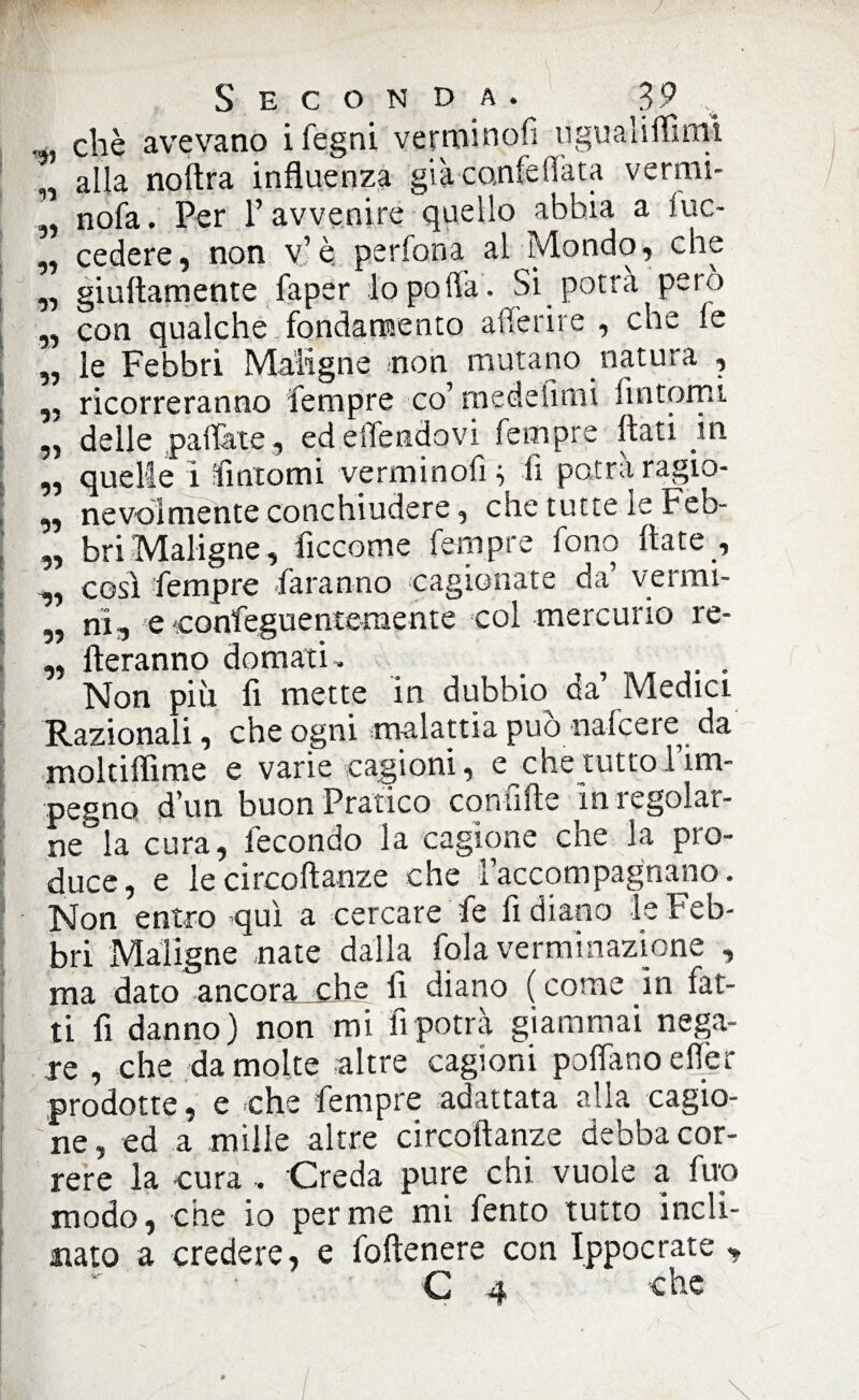 „ che avevano i fegni verminofi ugualiflimì alla noftra influenza già co,nfefiata vermi- „ nofa. Per Y avvenire quello abbia a fuc- „ cedere, non v’è perfona al Mondo, che „ giuftamente faper lo polla. Si potrà pero „ con qualche fondamento aderire , che fe „ le Febbri Maligne non mutano natura , „ ricorreranno fempre co’ medesimi fìntomi delle pattate , ed eflendovi fempre flati in ,, quelle i fintomi verminofi} li potrà ragio- „ nevoìmente conchiudere, che tutte le Feb- „ bri Maligne, fìccome fempre fono fiate , ,, così fempre faranno ca§lon ^ „ ni, e confeguencemente col mercurio re- ,, fteranno domati, _ ^ Non più fi mette in dubbio da Medici Razionali, che ogni malattia può nafcere da moltiflime e varie cagioni, e che tutto 1 im¬ pegno d’un buon Pratico coniifte in regolar¬ ne0 la cura, fecondo la cagione che la pro¬ duce, e lecircoftanze che l’accompagnano. Non entro qui a cercare fe fi diano le Feb¬ bri Maligne nate dalla fola verminazione , ma dato ancora che fi diano ( come in fat¬ ti fi danno) non mi fi potrà giammai nega¬ re , che da molte altre cagioni pollano elìer prodotte, e che fempre adattata alla cagio¬ ne , ed a mille altre circoftanze debba cor¬ rere la cura, Creda pure chi vuole a fup modo, che io per me mi fento tutto incli¬ nato a credere, e foftenere con Ippocrate , 1.' /«v