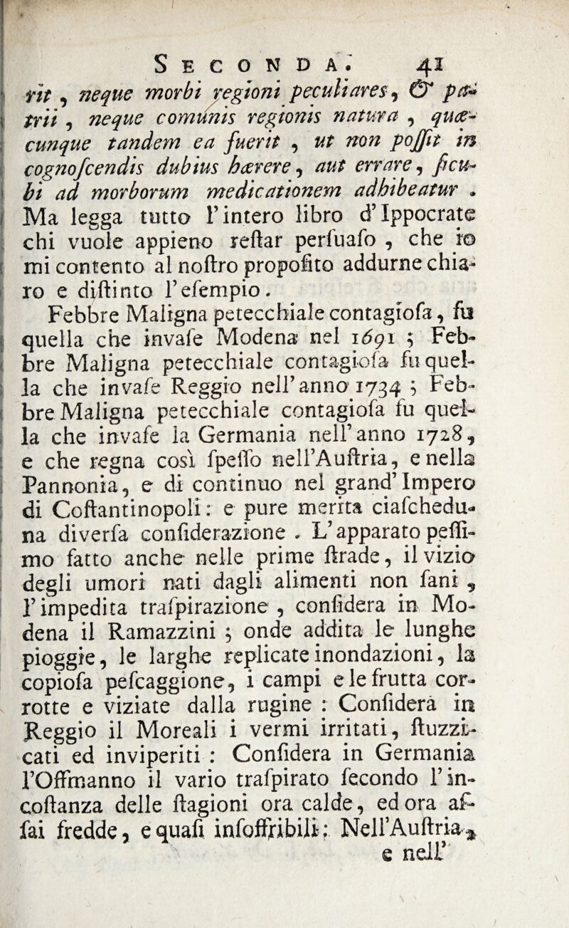 f lt, neque morbi regioni peculi ares, & pn~ | trii , neque comunis regionis natura , qua- cunque tandem ea fuerit , ut non pojfit in cognofcendis dubius bavere, aut errare, fi cu¬ bi ad morborum medicationern adhibeatur , j Ma legga tutto l’intero libro d’Ippocrate chi vuole appieno reftar perluafo , che io mi contento al noftro propofito addurne chia¬ ro e dirti nto l’efempio. Febbre Maligna petecchiale contagiofa, fu quella che invale Modena nel 1691 ; Feb¬ bre Maligna petecchiale contagiofa fu quel¬ la che invafe Reggio nell’anno 1734 ; Feb¬ bre Maligna petecchiale contagiofa fu quel¬ la che invafe la Germania nell’ anno 1728, e che regna così fpelTo neìl’Auftria, e nella Pannonia, e di continuo nel grand’impero di Coftantinopoli : e pure merita ciafchedu- na diverfa confiderazione . L’apparato peffi- mo fatto anche nelle prime ftrade, il vizio degli umori nati dagli alimenti non fani „ l’impedita trafpirazione , confiderà in Mo¬ dena il Ramazzini ; onde addita le lunghe pioggie, le larghe replicate inondazioni, la copiofa pefcaggione, i campi e le frutta cor¬ rotte e viziate dalla rugine : Confiderà in Reggio il Moreali i vermi irritati, ftuzzt- cati ed inviperiti : Confiderà in Germania l’Ortmanno il vario trafpirato fecondo l’in- coftanza delle ftagioni ora calde, ed ora af¬ fai fredde, equafi infortii bili-: NeH’Auftria* e nell’