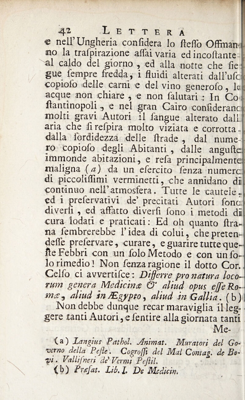 L E T T E R A « nell’Ungheria confiderà lo fteflò Oflman- mo la trafpirazione affai varia ed incollante: al caldo del giorno ed alla notte che fie gue Tempre fredda, i fluidi alterati daU’ufd copiolo delle carni e del vino generofo, le acque non chiare , e non falutari : In Co-i fìantinopoli, e nei gran Cairo confideranc molti gravi Autori il fangue alterato dall, aria che firefpira molto viziata e corrotta., dalla fardidezza delle ftrade , dal nume¬ ro copiolo degli Abitanti , dalle angufte immonde abitazioni, e refa principalmente maligna (a) da un efercito fenza numera di piccoliflìmi verminetti, che annidano di continuo nell’atmosfera. Tutte le cautele», ed i prefervativi de’ precitati Autori fono, diverfi , ed affatto diverfi fono i metodi di cura iodati e praticati : Ed oh quanto ftra- na fembrerebbe l’idea di colui, chepreten- delfe prefervare, curare, e guarire tutte que¬ lle Febbri con un folo Metodo e con un fa¬ lò rimedio! Non fenza ragione il dotto Cor. Celfo ci avvertifce : Differre prò natura loco- rum genera Me die in ce & aliud opus effeRo- mee^ aliud in JEgypto, aliud in Galli a. ( b )i Nondebbe dunque recar maraviglia il leg¬ gere tanti Autori, e fentire alla giornata tanti Me- j (a) Langius Pathol. Arsimat. Muratori del Go- verno della Pejle. Cogroffi del Mal Contag. de Be¬ vi . Valiifne ri de'Vermi Pejìil. > . (b) Prxjat. Lib. /. De Msdicin.