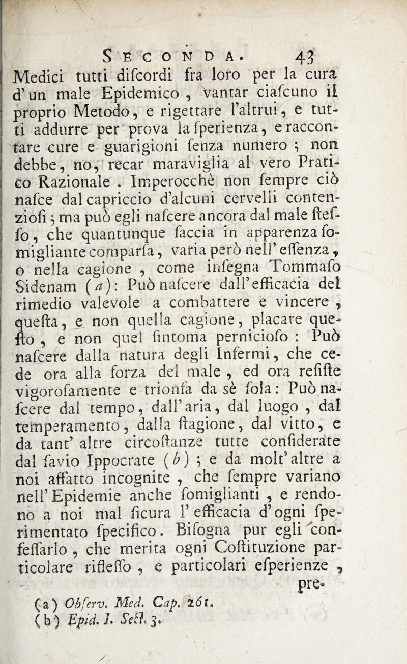 » i Seconda. 43 ! Medici tutti difcordi fra loro per la cura d’un male Epidemico , Vantar ciafcuno il : proprio Metodo, e rigettare l’altrui, e tut- : ti addurre per prova lafperienza, eraccon- j tare cure e guarigioni fenza numero ; non. 1 debbe, no, recar maraviglia al vero Prati- i co Razionale . Imperocché non Tempre ciò nafce dal capriccio d’alcuni cervelli conten- ziofi ; ma può egli nafcere ancora dal male ftef- fo, che quantunque faccia in apparenza fo- migliantecomparfa, varia però nell’ effenza, o nella cagione , come in legna Tornmafo Sidenam (a): Può nafcere dall’efficacia del rimedio valevole a combattere e vincere , quella, e non quella cagione, placare que¬ llo , e non quel fìntorna perniciofo : Può nafcefe dalla natura degli Infermi, che ce¬ de ora alla forza dei male , ed ora refifte vigorofamente e trionfa da sé fola : Può na¬ fcere dal tempo, dall’aria, dai luogo , dal temperamento, dalla Ragione, dal vitto, e da tant’ altre circoftanze tutte confiderate dal favio Ippocrate ( b ) ; e da molt’ altre a noi affatto incognite , che Tempre variano nell’Epidemie anche fomiglianti , e rendo¬ no a noi mal ficura F efficacia d’ogni fpe- rimentato fpecifko. Bifogna pur egli con- feffarlo , che merita ogni Coltituzione par¬ ticolare rifletto , e particolari efperienze , Pre'_ (a) Qbferv. Med. Capt 261»