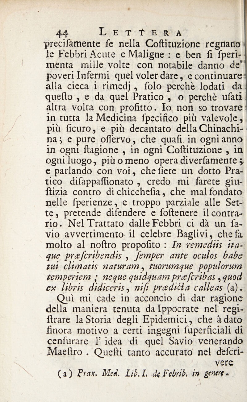 precifamente fe nella Coftituzione regnano le Febbri Acute e Maligne : e ben li fperi- menta mille volte con notabile danno de5 poveri Infermi quel voler dare, e continuare alla cieca i rimedj, folo perchè lodati da quello , e da quel Pratico , o perchè ufati altra volta con profitto. Io non so trovare in tutta la Medicina fpecifìco più valevole, più ficuro, e più decantato della Chinachi¬ na ; e pure olfervo, che quafi in ogni anno in ogni ftagione , in ogni Coftituzione , in ogni luogo, più o meno opera diverfamente ^ e parlando con voi, che liete un dotto Pra¬ tico difappaflìonato , credo mi farete giu- ftizia contro dichicchefia, che malfondato nelle fperienze, e troppo parziale alle Set¬ te, pretende difendere e foftenere il contra¬ rio. Nel Trattato dalle Febbri ci dà un fa- vio avvertimento il celebre Baglivi, che fa molto al noftro propofito : In remedhs ita- que prcefchbendis , femper ante oculos babe tui ehmat 'ts naturam, tuorumque populorum tempenem ; neque quidquam pneferibas, quod ex libris didiceris, nifi prediti a calle as (a). Qui mi cade in acconcio di dar ragione della maniera tenuta dalppocrate nel regi- ftrare la Storia degli Epidemici, che àdato finora motivo a certi ingegni fuperficiali di cenfurare 1’ idea di quel Savio venerando Maeftro . Quelli tanto accurato nel dèferi- vere ( a ) Prax. Msd. Lib, I. de Febrib, in genere -