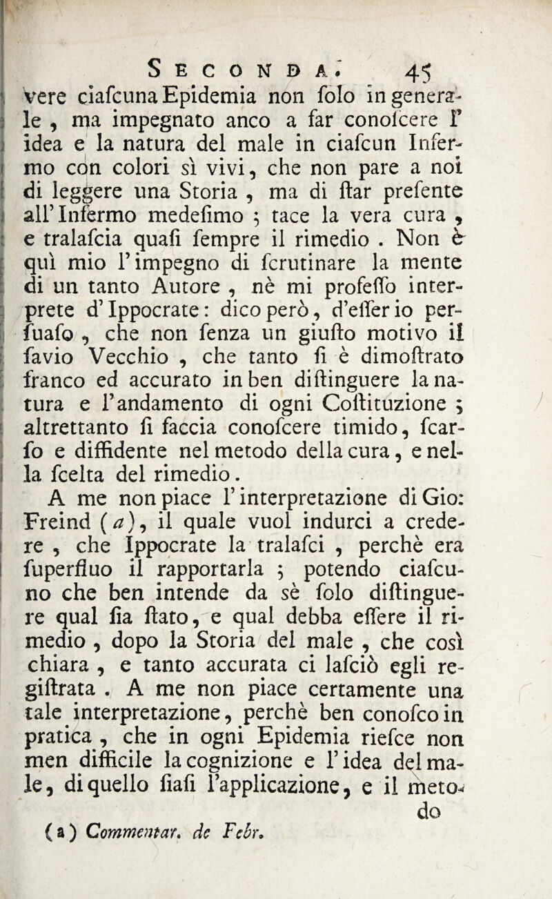tv- y ' - ; - ■ ■ Seconda.' 45 vere cìafcunaEpidemia non folo ingenera¬ le , ma impegnato anco a far conolcere F idea e la natura del male in ciafcun Infer¬ mo con colori sì vivi, che non pare a noi di leggere una Storia , ma di ftar prefente all’Infermo me de fimo 5 tace la vera cura , e tralafcia quali fempre il rimedio . Non è qui mio l’impegno di fcrutinare la mente di un tanto Autore , nè mi profelfo inter¬ prete d’Ippocrate: dico però, d’elferio per- E fuafo , che non fenza un giufto motivo il favio Vecchio , che tanto fi è dimoftrato franco ed accurato in ben diftinguere lana- tura e l’andamento di ogni Coftituzione ; altrettanto fi faccia conofcere timido, fcar- fo e diffidente nel metodo della cura, e nel¬ la fcelta del rimedio. A me non piace l’interpretazione diGio: Freind ( a ), il quale vuol indurci a crede¬ re , che Ippocrate la tralafci , perchè era fuperfluo il rapportarla ; potendo ciafcu- no che ben intende da sè folo diftingue¬ re qual fia flato, e qual debba effere il ri¬ medio , dopo la Storia dei male , che così chiara , e tanto accurata ci lafciò egli re- giftrata A me non piace certamente una tale interpretazione, perchè ben conofcoin pratita , che in ogni Epidemia riefce non men difficile la cognizione e l’idea del ma¬ le, di quello fiali l’applicazione, e il meto¬ do (a) Commentar, de Febr*
