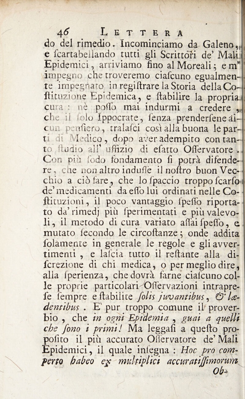 v do del rimedio. Incominciamo da Galena,, e fcartabellando tutti gli Scrittóri de’ Mali. Epidemici, arriviamo fino alMoreali; em* impegno che troveremo ciafcuno egualmen-j te impegnato in regiftrare la Storia della Co-1 ftituzione Epidemica, e ftabilire la propria, cura : nè pollo mai indurmi a credere che il Colo ìppocrate, lenza prendetene ài cu a penderò, rralafci così alla buona le par¬ ti di Medico, dopo aver adempito con tan¬ to ftudìo all’ uffizio di efatto Ofiervatore . Con più lòdo fondamento fi potrà difende¬ re, ciie non altro indutfè il noftro buon Vec¬ chio a ciò fare, che lo fpaccio troppofcarfo>i de’ medicamenti da elfo lui ordinati nelle Co- ilituzioni, il poco vantaggio fpeffo riporta¬ to da’ rimedj più fperimentati e più valevo¬ li , il metodo di cura variato aliai fpeffo, e. mutato fecondo le circoftanze ; onde addita folamente in generale le regole e gli avver¬ timenti , e lalcia tutto il reflante alla di- fcrezione di chi medica, o per meglio dire, alia fperienza, che dovrà farne ciafcuno col¬ le proprie particolari OlTervazioni intrapre- fe Tempre eflabilite folk juvantibus, & Ice- dentibus . E' pur troppo comune il prover¬ bio , che in ogni Epidemia , guai a quelli che fono i primi! Ma leggali a quello pro- polìto il più accurato Ofiervatore de’ Mali Epidemici, il quale infegna : Hoc prò com- ferto habeo eg ' muhiplici accuratijfimorum 0b«