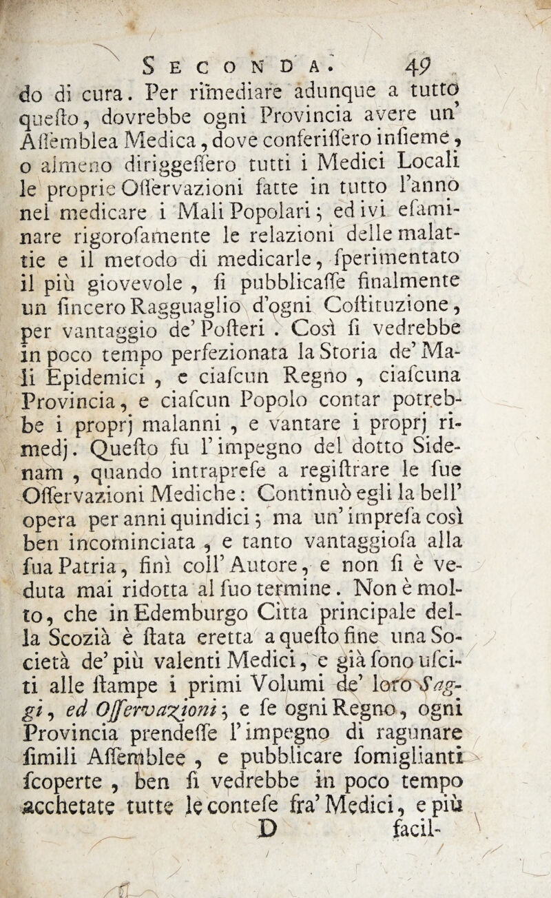 do di cura. Per rimediare adunque a tutto quello, dovrebbe ogni Provincia avere un Aflèmblea Medica, dove conferiffero infiemé, o almeno diriggefièro tutti i Medici Locali le proprie Gffervazioni facte in tutto Tanno nei medicare i Mali Popolari ; ed ivi elami- nare rigorofamente le relazioni delle malat¬ tie e il metodo di medicarle, fperimentato il più giovevole , fi pubblicale finalmente un lineerò Ragguaglio^ d’ogni Cofiituzione, per vantaggio de’ Poderi . Cosi fi vedrebbe in poco tempo perfezionata la Storia de’ Ma¬ li Epidemici , e ciafcun Regno , ciafcuna Provincia, e ciafcun Popolo contar potreb¬ be i proprj malanni , e vantare i proprj ri- medj. Quello fu l’impegno del dotto Side- narn , quando intraprefe a regiftrare le fue -Oflervazioni Mediche : Continuò egli la bell’ opera per anni quindici ; ma un’imprefa così ben incominciata , e tanto vantaggila alla fuaPatria, finì coll’Autore, e non fi è ve¬ duta mai ridotta al fuo termine. Non è mol¬ to, che in Edemburgo Citta principale del¬ la Scozià è fiata eretta a quello fine una So¬ cietà de’più valenti Medici, e già fono Elìci¬ ti alle llampe i primi Volumi de’ loro Sag¬ gi , ed Ojfervanioni'•> e fe ógni Regno, ogni Provincia prendere T impegno di ragunare limili Alìèniblee , e pubblicare fomiglianti feoperte , ben fi vedrebbe in poco tempo acchetate tutte le contefe fra’Medici, e più