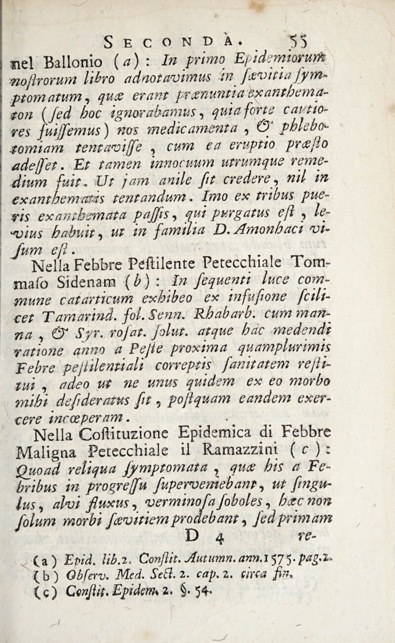 nel Ballonio (a) : In primo EpidcmmuYh nojlrorum libo adnotavimus in fatitia fym* ptomatum, qua erant pranuntìa exanthema- ton ( Jed hoc ignorabamus, quia forte cautio- res fuiffemus ) nos medie amenta , & pblebo ; .tomiam tentaviffe , cum e a eruptio prafìo i adeffet. Et tamen innocuum utrumque reme¬ dium futt- Ut jam amie fit credere, mi in exanthemaids tentandum. Imo ex tribus pue- i ris exantbemata pajjis, qui purgatus ejt , le- ■ “vius h ab un ^ ut m fumilia D. Jlmonhaci vi- Juyyi ejì • ' • i - Nella Febbre Peftilente Petecchiale Tom- mafo Si denaro ( b ) : In fequenti luce com- mune cat unicum exbibeo ex in fu [ione fcili- cet Tamarmi, fot. Senn. Rhabarb. cum man¬ na & Syr. rofat. jolut. atque bue medendi ratione anno a Pejie proxima quamplurimis Febre pejtilenùali correptis fanitatem rejìi- tui , adeo ut ne unm quidem ex eo morbo mihi defideratus fit, poftquam eandem exer- cere inccepernm. Nella Coilituzione Epidemica di Febbre Maligna Petecchiale il Ramazzi ni ( c ) ; Quoad reliqua fymptomata , qua: bis a Fe- bribus in progreffu fupervemeb ant, ut fmgu- lusj alvi fiuxus, verminosa foboles,bete non folum morbi feevitiemproàebant, fedprimam 4 D 4 re- Epid. liba. Conflit. Autumn. annayjy.paga. I b ) Obferv. Med. Sebi. 2. cap. z. arca fin. Si. I (c) Confi it. Epickm 2. §. 54” /