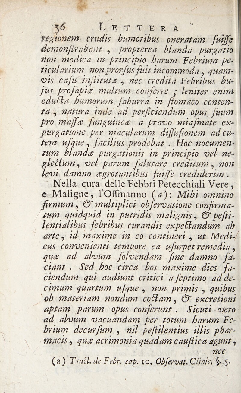 fegionem crudis humoribus onerai am fui fife demonfir ab ani , propterea blanda purgano non modica in principio harum Febrium pe- ticularium non prorfus fuit incommoda, quam- vis cafu injìituta , nec eredita Febribus hu- jus prò [apice multum coti ferro ; leniter enim editila humorum [aburrà in filomaco conten¬ ta , natura inde ad perficiendum opus fuum prò malfa fangutnece a pravo miafmate ex¬ pur g atione per macularum difiufionem adeu- tem ufque, faedius prodebat . Hoc nocumen- tum blanda purgationis in principio vel ne- gle filini, vel parum /aiutare creditum, non levi damno cegrotantibus fuijfie credidertm. Nella cura delle Febbri Petecchiali Vere, e Maligne, l’Offmanno (a): Mihi omnino firmum, & multiplici obfervatione confirma- / tum quidquid in putridis malignisi Ù'pefli- lentialibus febribus curandis expeflandum ab arte, id maxime in eo contineri, ut Medi- cus convenienti tempore e a ufurpet remedia, qua ad alvum folvendam fine damno fa? ciant . Sed hoc circa hos maxime dies fa- cìendum qui audiunt critici a feptimo ad de¬ cimimi quartum ufque , non primis , quibus ob materiam nondum co fi am, & exeretioni aptam parum opus conferunt. Sicuti vero ad alvum vacuandam per totum harum Fe¬ brium decurfum , nil pejìilentius illis phar- macis, qua acrimonia quadam caujìica agunt, nec (a) Trafi, de Fcbr. cap, io, Obfervat.Clinic, §> 5-
