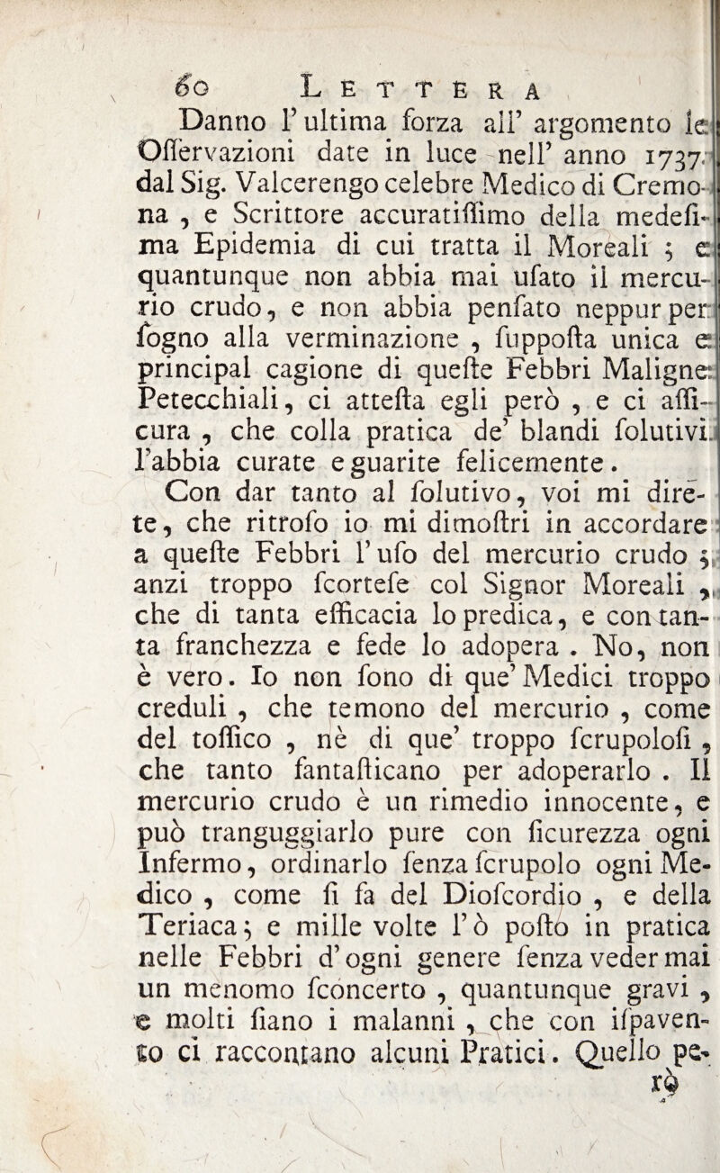 Danno l’ultima forza ali’ argomento le Oflèrvazioni date in luce - nell’ anno 1737. dal Sig. Valcerengo celebre Medico di Cremo¬ na , e Scrittore accuratiffimo della medelì- ma Epidemia di cui tratta il Morsali ; c quantunque non abbia mai ufato ìi mercu¬ rio crudo, e non abbia penfato neppurper fogno alla verminazione , fuppofta unica e principal cagione di quelle Febbri Maligne: Petecchiali, ci attefta egli però , e ci affi- cura , che colla pratica de’ blandi folutivi. l’abbia curate e guarite felicemente. Con dar tanto al folutivo, voi mi dire¬ te, che ritrofo io mi dimoftri in accordare a quelle Febbri l’ufo del mercurio crudo , anzi troppo fcortefe col Signor Moreaii , che di tanta efficacia lo predica, e con tan¬ ta franchezza e fede lo adopera . No, non è vero. Io non fono di que’ Medici troppo creduli , che temono del mercurio , come del toffico , nè di que’ troppo fcrupolofi, che tanto fantalìicano per adoperarlo . Il mercurio crudo è un rimedio innocente, e può tranguggiarlo pure con ficurezza ogni Infermo, ordinarlo lenza fcrupolo ogni Me¬ dico , come fi fa del Diofcordio , e della Teriaca; e mille volte l’ò pollo in pratica nelle Febbri d’ogni genere lenza veder mai un menomo fconcerto , quantunque gravi , e molti fiano i malanni , che con ilpaven- 10 ci raccontano alcuni Pratici. Quello pe»