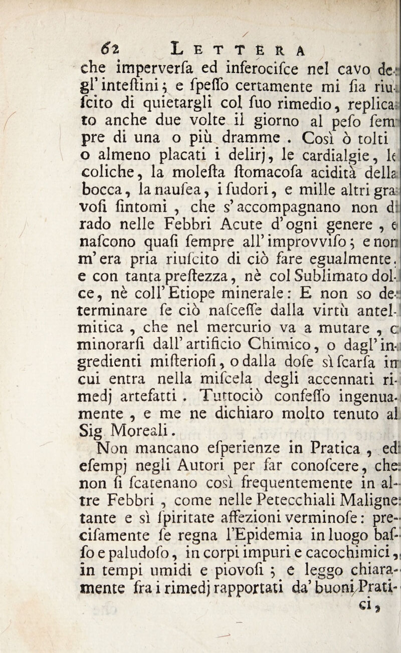 che imperverfa ed inferocifce nel cavo de: gl’ inteftini ; e fpeffo certamente mi fia riu feito di quietargli col fuo rimedio, replica to anche due volte ii giorno al pefo fem pre di una o più dramme . Così ò tolti o almeno placati i delirj, le cardialgie, k coliche, la molefta ftomacofa acidità della bocca, la naufea, i fùdori, e mille altri gra: voli fintomi , che s’accompagnano non d: rado nelle Febbri Acute d’ogni genere , t nafeono quali Tempre all’improvvifo ; e non m’era pria riufeito di ciò fare egualmente, e con tanta preftezza, nè col Sublimato dol¬ ce, nè coll’Etiope minerale: E non so de-‘ terminare fe ciò nafeeffe dalla virtù antel- mitica , che nel mercurio va a mutare , c minorarli dall’artificio Chimico, o dagl’in¬ gredienti mifteriofi, o dalla dofe sì fcarfa in cui entra nella mifeela degli accennati ri¬ medi artefatti . Tuttociò confelfo ingenua- mente , e me ne dichiaro molto tenuto al Sig Moreali. Non mancano efperienze in Pratica , ed: efempj negli Autori per far conofcere, che: non fi [carenano così frequentemente in al¬ tre Febbri , come nelle Petecchiali Maligne: tante e sì fpiritate affezioni verminofe : pre- cifamente fe regna l’Epidemia in luogo baf¬ fo e paludofo, in corpi impuri e cacochimici „ in tempi umidi e piovofi 5 e leggo chiara¬