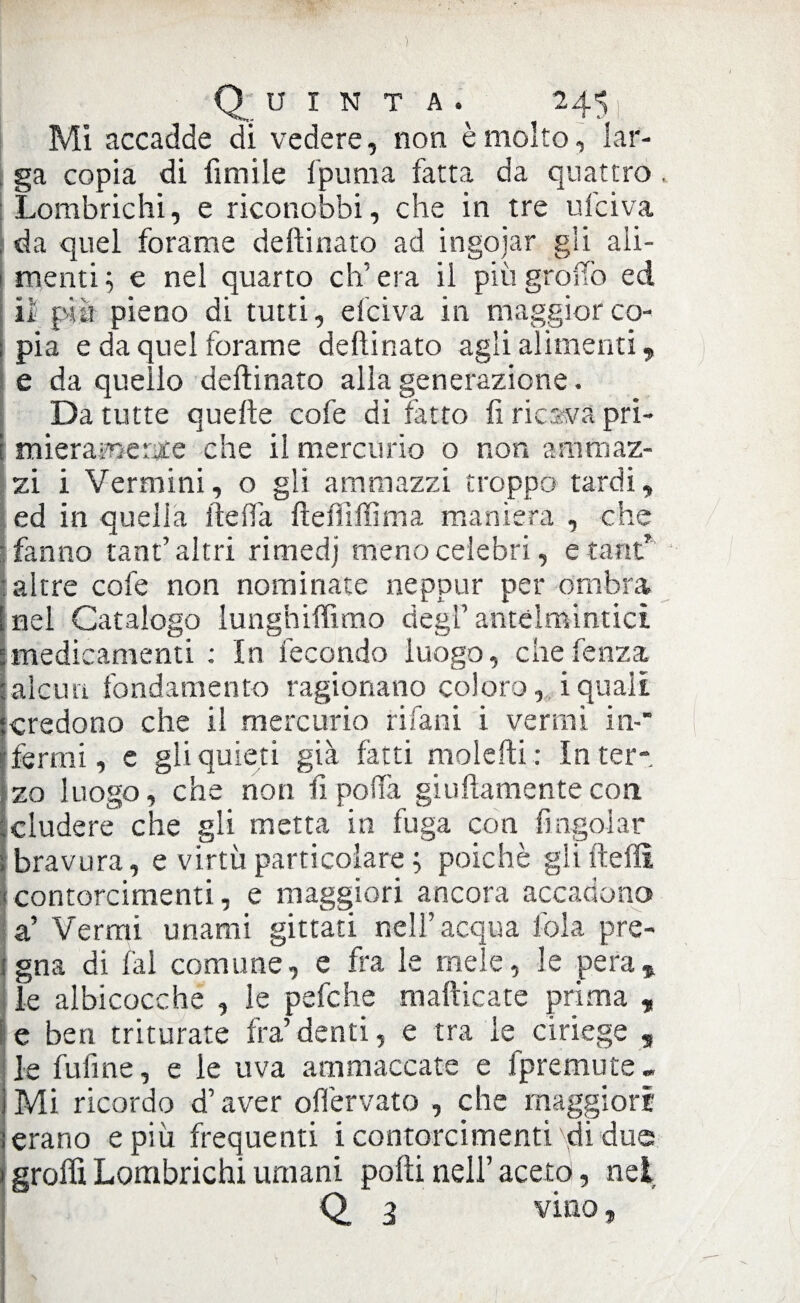 ) Quinta. 245 Mi accadde di vedere, non è molto, lar¬ ga copia di fimile fpuma fatta da quattro. Lombrichi, e riconobbi, che in tre u lei va da quel forame deftinato ad ingoiar gli ali¬ menti ; e nel quarto eh’ era il più groiTò ed il pia pieno di tutti, e lei va in maggior co¬ pia e da quei forame deftinato agli alimenti, e da quello deftinato alla generazione. Da tutte quelle cofe di fatto fi ricava pri¬ miera me Me che il mercurio o non ammaz¬ zi i Vermini, o gli ammazzi troppo tardi, ed in quella ite (fa fteiìiffima maniera , che fanno tant’ altri rimedj meno celebri, etant* : altre cofe non nominate neppur per ombra nel Catalogo lunghiffimo degl’ antelmintici imedicamenti : In fecondo luogo, chefenza aleuti fondamento ragionano coloro, iquali credono che il mercurio rifarà i vermi in-' fermi, e gli quieti già fatti molefti : In ter¬ zo luogo, che non fi polla giuftamente con eludere che gli metta in fuga con bagolar (bravura, e virtù particolare ; poiché glifteflì [contorcimenti, e maggiori ancora accadono a’ Vermi unami gittati nell’acqua fola pre- jgna di lai comune, e fra le mele, le pera * ile albicocche , le pefche mafticate prima , e ben triturate fra’denti, e tra le ciriege , le fufme, e le uva ammaccate e fpremute - Mi ricordo d’aver offervato , che maggiori erano e più frequenti i contorcimenti di due graffi Lombrichi umani polli nell’ aceto, nel Q. 3 vino,