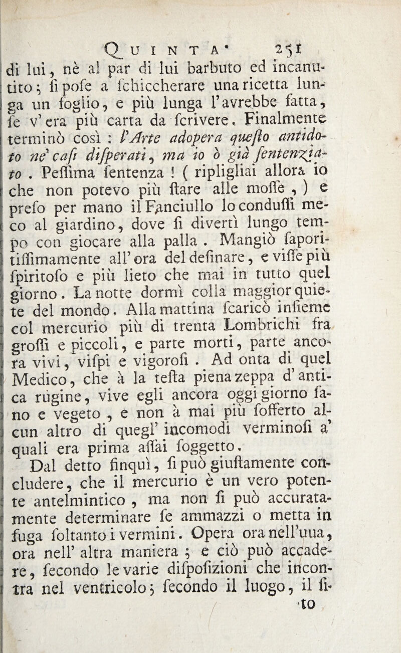 di lui, nè al par di lui barbuto ed incanu¬ tito 1 li pofe a fchiccherare una ricetta lun¬ ga un foglio, e più lunga l’avrebbe fatta, I fe v’ era più carta da forivere, Finalmente terminò così : l'Arte adopera quefto antido- I to ne' caft difperati, ma io ò già /enteagia¬ to . Peffima fentenza ! ( ripligliai allora io che non potevo più Ilare alle mode , ) e prefo per mano il Fanciullo lo condulìi me¬ co al giardino, dove fi divertì lungo tem¬ po con giocare alla palla . Mangiò fapori- i tiffimamente all’ ora del definare, e ville più fpiritofo e più lieto che mai in tutto quel giorno. La notte dormì colia maggior quie¬ te del mondo. Alla mattina fcaricò infieme I col mercurio più di trenta Lombrichi fra 1 graffi e piccoli, e parte morti, parte anco¬ ra vivi, vifpi e vi gora fi . Ad onta di^ quel Medico, che à la tefta piena zeppa d’anti- i ca rùgine, vive egli ancora oggi giorno ia- : no e vegeto , e non à mai più lofferto al- Icun altro di quegl’ incomodi verminofì a’ quali era prima aliai foggetto. Dal detto finquì, fi può giuftamente con¬ cludere , che il mercurio è un vero poten- 1 te antelmintico , ma non fi può accurata- I mente determinare fe ammazzi o metta in [ fuga foltanto i vermini. Opera oranell’uua, | ora nell’altra maniera ; e ciò può accade¬ re, fecondo levarie difpofizipni che incon¬ tra nel ventricolo} fecondo il luogo, il fi¬ lo