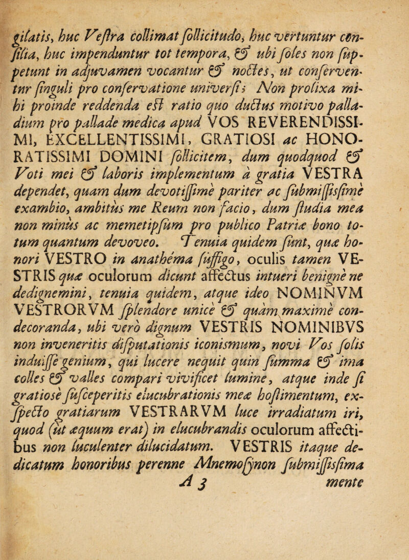 piatis, huc Veflra collimat foUicitudo, huc vertuntur c9n- filia, huc impenduntur tot tempora, (fi ubi foles non fup- petunt in adjuvamen vocantur (fi nolles, ut conferven¬ tur finguli pro confervatione univerfii Non prolixa mi¬ hi proinde reddenda eff ratio quo duBus motivo palla- dium Pro pailade medica apud VOS REVERENDISSI¬ MI, EXCELLENTISSIMI, GRATIOSI ac HONO¬ RATISSIMI DOMINI fbllicitem, dum quodquod (fi Voti mei (fi laboris implementum a gratia VESTRA dependet, quam dum devotififiime pariter ac fubmijfisfime exambio, ambitus me Reum non facio, dum fiudia mea non minus ac memetipfium pro publico Patria bono to¬ tum quantum devoveo. Vmuta quidem fiunt, qua ho¬ nori VESTRO in anathema fujfigo, oculis tamen VE¬ STRIS qua oculorum dicunt affeCtus intueri benigne ne de dignemini, tenuia quidem, atque ideo NOMINVM VESTRORVM fiplendore unice (fi quam maxime con¬ decoranda, ubi vero dignum VESTRIS NOMINIBVS non inveneritis difiputationis iconismum, novi Vos fio lis induififie genium, qui lucere nequit quin fiitmma (fi ima colles (fi valles compari vivificet lumine, atque inde fit gratiosefiuficeperitis elucubrationis mea hoflimentum, ex- JpeBo gratiarum VESTRARVM luce irradiatum iri, quod (.ut a quum eratj in elucubrandis oculorum affecti¬ bus non luculenter dilucidatum. VESTRIS itaque de¬ dicatum honoribus perenne Mnemojynon JubmiJfisfima i. A j mente