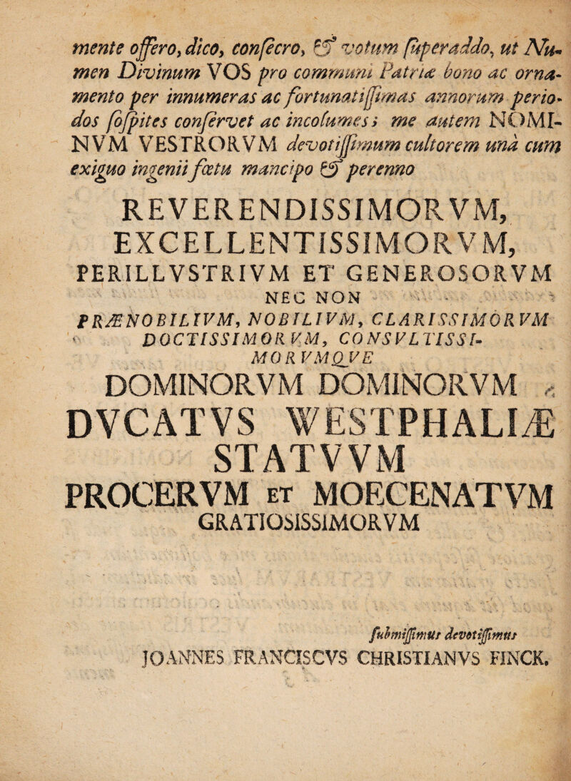 / mente offero, dico, confecro, Pf8 votum (uperaddo, ut Nu¬ men Divinum VOS communi Patrite bono ac orna¬ mento per innumeras ac fortunatiffimas annorum perio¬ dos fofpites confervet ac incolumes s me autem NOMI- NVM VESTRORVM devotiffmum cultorem md cum eximo ingenii fatu mancipo 1$ perenno REVERENDISSIMORVM, EXCEL LENTISSIMO RVM, PERILLVSTRIVM ET GENEROSORVM NEC NON fR/ENOBILIVM, NOBILIVM, C LARI SSIM 0 RVM DOCTISSIMOR VM, CONSVLTISSI- MORVMQVE DOMINORVM DOMINORVM , DVCATVS WESTPHALI/E STATVVM PROCER VM et MOECENATVM GRATIOMSS1MORVM fubmifimur (Uvitijjimnt JO ANNES FRANCIS CVS CHRISTIANVS FINCK. / /