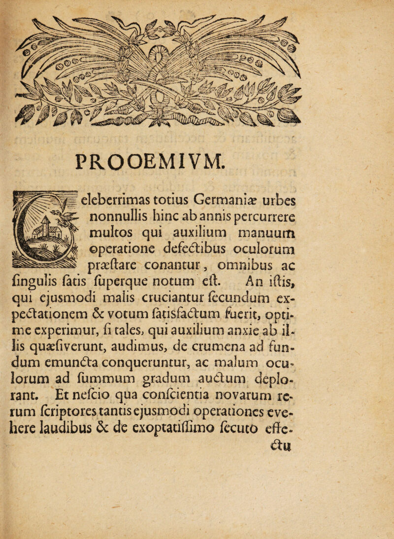 PROOEMIVM. eleberrimas totius Germania urbes nonnullis hinc ab annis percurrere multos qui auxilium manuum operatione defectibus oculorum prasftare conantur , omnibus ac lingulis latis luperque notum eft. An i Itis, qui ejusmodi malis cruciantur fecundum ex- peitationem & votum fatisfaitum fuerit, opti* me experimur, fi tales, qui auxilium anxie ab il¬ lis quaefiverunt, audimus, de crumena ad fun¬ dum emunita conqueruntur, ac malum ocu¬ lorum ad fummum gradum auctum deplo¬ rant. Etnefcio qua confcientia novarum re¬ rum feriptores tantis ejusmodi operationes eve¬ here laudibus & de exoptatiffimo fecuto effe- itu