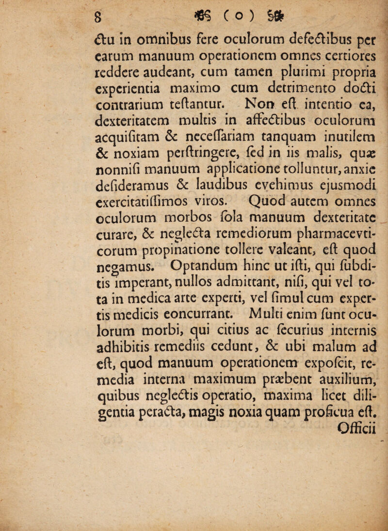 <ftu in omnibus fere oculorum defedlibus per earum manuum operationem omnes certiores reddere audeant, cum tamen plurimi propria experientia maximo cum detrimento do<5ti contrarium teftantur. Non eft intentio ea, dexteritatem multis in affedtibus oculorum acquifitam & neceftariam tanquam inutilem & noxiam perftringere, (ed in iis malis, quas nonnifi manuum applicatione tolluntur, anxie defideramus & laudibus evehimus ejusmodi cxercitatiftimos viros. Quod autem omnes oculorum morbos iola manuum dexteritate curare, & negledta remediorum pharmacevti- corum propinatione tollere valeant, eft quod negamus. Optandum hinc ut ifti, qui fubdi- tis imperant, nullos admittant, nifi, qui vel to¬ ta in medica arte experti, vel fimul cum exper¬ tis medicis eoncurrant. Multi enim funt ocu¬ lorum morbi, qui citius ac fecurius internis adhibitis remediis cedunt, & ubi malum ad eft, quod manuum operationem expofeit, re¬ media interna maximum prasbent auxilium, quibus negle&is operatio, maxima licet dili¬ gentia pera&a, magis noxia quam proficua eft. Officii /