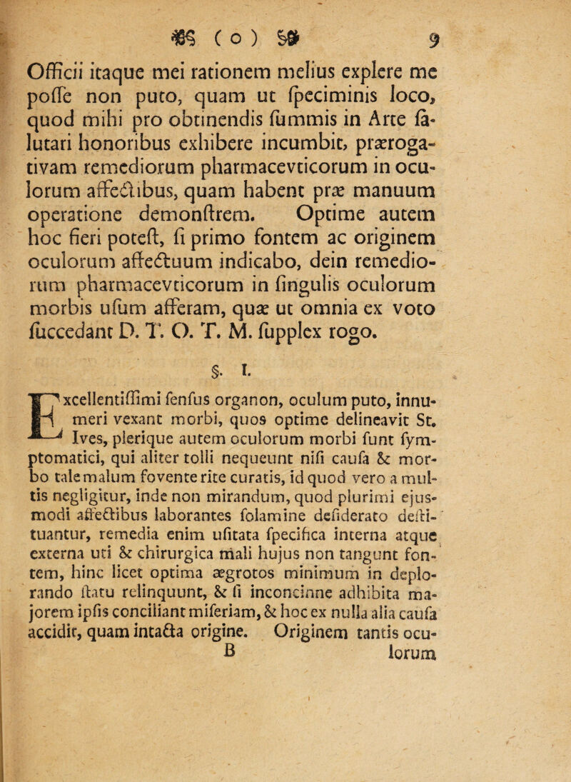 Officii itaque mei rationem melius explere me poffe non puto, quam ut fpeciminis loco, quod mihi pro obtinendis fummis in Arte fa* lutari honoribus exhibere incumbit, praeroga¬ tivam remediorum pharmacevticorum in ocu¬ lorum affe&ibus, quam habent prae manuum operatione demonftrem. Optime autem hoc fieri poteft, fi primo fontem ac originem oculorum affectuum indicabo, dein remedio¬ rum pharmacevticorum in fingulis oculorum morbis ufum afferam, quae ut omnia ex voto fiuccedant D. T. O. T. M. fupplcx rogo. §. i. xcellentiffimi fenfus organon, oculum puto, innu¬ meri vexant morbi, quos optime delineavit St. Ives, pierique autem oculorum morbi funt fym- ptomatici, qui aliter tolli nequeunt nifi caufa Sc mor¬ bo tale malum fovente rite curatis, id quod vero a mul¬ tis negligkur, inde non mirandum, quod plurimi ejus¬ modi affe&ibus laborantes folamine defiderato defti- tuantur, remedia enim ufitata fpecihca interna atque externa uti & chirurgica mali hujus non tangunt fon¬ tem, hinc licet optima aegrotos minimum in deplo¬ rando flatu relinquunt, & fi inconcinne adhibita ma¬ jorem ipfis conciliant miferiam, & hoc ex nulla alia caufa accidit, quam inta&a origine. Originem tantis ocu- B lorum i