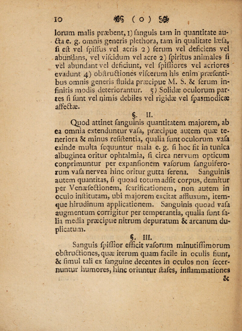 io m (.p):s* lorum malis praebent, i) fanguis tam in quantitate au* £ta e. g. omnis generis plethora, tam in qualitate laefa, fi eft vel fpiffus vel acris 2 ) ferum vel deficiens vel abundans, vel vifcidum vel acre 2) fpiritus animales fi vel abundant vel deficiunt, vel fpiffiores vel acriores evadunt 4) obftruQiones vifcerum his enim praefenti- bus omnis generis fluida praecipue M. S. & ferum in¬ finitis modis deteriorantur. 5) Solidae oculorum par¬ tes fi funt vel nimis debiles vel rigidae vel fpasmodicae affefitae. §. II. Quod attinet fanguinis quantitatem majorem, ab ea omnia extenduntur vafa, praecipue autem quae te¬ neriora 8c minus reflftentia, qualia funtoculorum vafa exinde multa fequuntur mala e. g. fi hoc fit in tunica albuginea oritur ophtalmia, fi circa nervum opticum conprimuntur per expanfionem vaforum fanguifero- rum vafa nervea hinc oritur gutta ferena. Sanguinis autem quantitas, fi quoad totum adfit corpus, demitur per VenaefeQionem, fcarificationem, non autem in oculo inftitutam, ubi majorem excitat affluxum, item- que hirudinum applicationem. Sanguinis quoad vafa augmentum corrigitur per temperantia, qualia funt fa- lia media praecipue nitrum depuratum &: arcanum du¬ plicatum. . 5. m. Sanguis fpjffior efficit vaforum minutilfimorum obftruGdones, quae iterum quam facile in oculis fiunt, & fimul tali ex fanguine decentes in oculos non fecer- nuntur humores, hinc oriuntur ftafes, inflammationes U