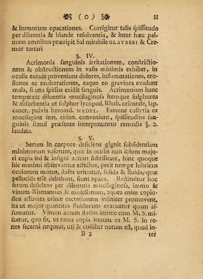 & humorum opacationes. Corrigitur talis fpiffitudo per diluenda & blande refolventia, & inter haec pal¬ mam omnibus praeripit Sal mirabile glavberi & Cre¬ mor tartari §. IV. Acrimonia fanguinis irritationem, conftri&io- nem & obftruftionem in vafis minimis exhibet, in oculis exinde proveniunt dolores, inflammationes, ero- fiones ac exulcerationes, eaque eo graviora evadunt mala, fi una fpiffus exiftit fanguis. Acrimoniam hanc temperant diluentia mucilaginofa itemque fulphurea & abforbentia ut fulphur lycopod. Rhab. orientale, lap. cancr., pulvis bezoard. weoel. Externe collyria ex mucilagine fem. cidon. conveniunt, fpiflitudine fan¬ guinis fimui praefente interponuntur remedia §. 2. laudata. > §. V. ^ Serum in corpore deficiens gignit fubfidentiatn minimorum vaforum, quas in oculis non foium majo¬ ri copia fed St infigni adfunt fubtilitatc, hinc quoque hic maximi obfervantur effectus, perit nempe lubricus oculorum motus, ftafes oriuntur, folida & fluida,-quae pellucida effle debebant, fiunt opaca. Reftituitur hoc lerum deficiens per diluentia mucilaginofa, immo & vinum Rhenanum & mofellanum, aqtiea enim copio- fius affumta urince excretionem inftnker promovent, ita ut major quantitas fluidorum evacuetur quam af- fumatur. Vinum autem ftatim intime cum M. S.mi- fcetur, quo fit, ut tanta copia iterum ex M. S. in re¬ nes fecerni nequeat, uti & cuilibet notum eft, quod in- B 2 ter