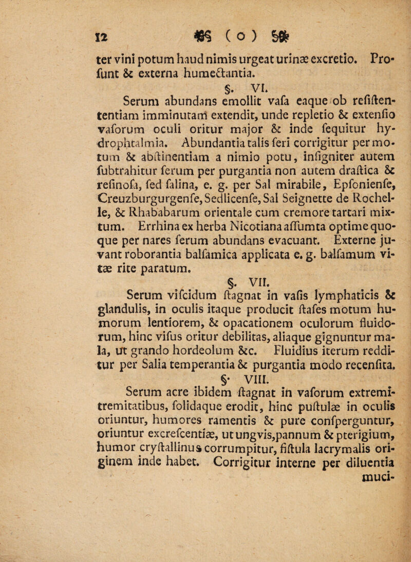 12 m (o > §* ter vini potum haud nimis urgeat urinae excretio. Pro¬ liant Sc externa huraeftantia. §. VI. Serum abundans emollit vafa eaque ob rcfiften- tentiam imminutam extendit, unde repletio & extenfio vaforum oculi oritur major & inde fequitur hy- drophtalmia. Abundantia talis feri corrigitur permo¬ tum &£ abftinentiam a nimio potu, infigniter autem fubtrahitur ferum per purgantia non autem draftica Sc refinofa, fed falina, e. g. per Sal mirabile, Epfonienfe, Creuzburgurgenfe,Sedlicenfe, Sal Seignette de Rochel- le, Sc Rhababarum orientale cum cremore tartari mix¬ tum. Errhina ex herba Nicotiana affumta optime quo¬ que per nares ferum abundans evacuant. Externe ju¬ vant roborantia balfamica applicata e. g. balfamum vi¬ tae rite paratum. §. VII. Serum vifcidum ftagnat in vafis lymphaticis & glandulis, in oculis itaque producit ftafes motum hu¬ morum lentiorem, & opacationem oculorum fluido¬ rum, hinc vifus oritur debilitas, aliaque gignuntur ma¬ la, Ut grando hordeolum &c. Fluidius iterum reddi¬ tur per Salia temperantia &c purgantia modo recenfita. §• VIII. Serum acre ibidem ftagnat in vaforum extremi- tremitatibus, folidaque erodit, hinc pullulas in oculis oriuntur, humores ramentis & pure confperguntur, oriuntur excrefcentias, utungvis,pannum & pterigium, humor cryftallinus corrumpitur, fiftula lacrymalis ori¬ ginem inde habet. Corrigitur interne per diluentia muci-