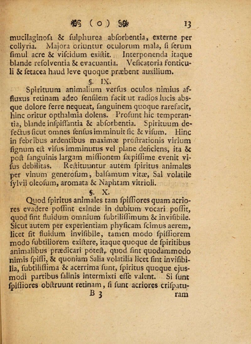 mucilaginofa Sc fulphurea abforbentia, externe per collyria. Majora oriuntur oculorum mala, fi ferum fimul acre &c vifcidum exiftit. Interponenda itaque blande refolventia Sc evacuantia. Veficatoria fonticu-' li Si fetacea haud Jeve quoque praebent auxilium. §. IX. Spirituum animalium verfus oculos nimius af- fluxus retinam adeo fenfilem facit ut radios lucis abs¬ que dolore ferre nequeat, fanguinem quoque rarefacit, hinc oritur opthaltnia dolens. Profunt hic temperan¬ tia, blande infpiffantia St abforbentia. Spirituum de- fe&us ficut omnes fenfus imminuit fic h vifum. Hinc in febribus ardentibus maximae prcftrationis virium fignum eft vifus imminutus vel plane deficiens, ita <k poft fanguinis largam miffionem faepiffime evenit vi¬ fus debilitas. Reftituuntur autem fpiritus animales per vinum generofum, balfamum vitae, Sal volatile fylvii oleofum, aromata & Naphtam vitrioli. §. X. Quod fpiritus animales tam fpiffiores quam acrio¬ res evadere poflint exinde in dubium vocari poffit, quod fint fluidum omnium fubtiliflimum h invifibiie. Sicut autem per experientiam phyficam fcimus aerem, licet fit fluidum invifibile, tamen modo fpiifiorem modo fubtiliorem exiftere, itaque quoque de fpiritibus animalibus praedicari poteftr quod fint quodammodo nimis fpiffi, & quoniam Salia volatilia licet fint invifibi- lia, fubtiliffima & acerrima funt, fpiritus quoque ejus¬ modi partibus falinis intermixti eflfe valent. Si funt fpiffiores obftruunt retinam, fi funt acriores crifpatu- B 3 ram