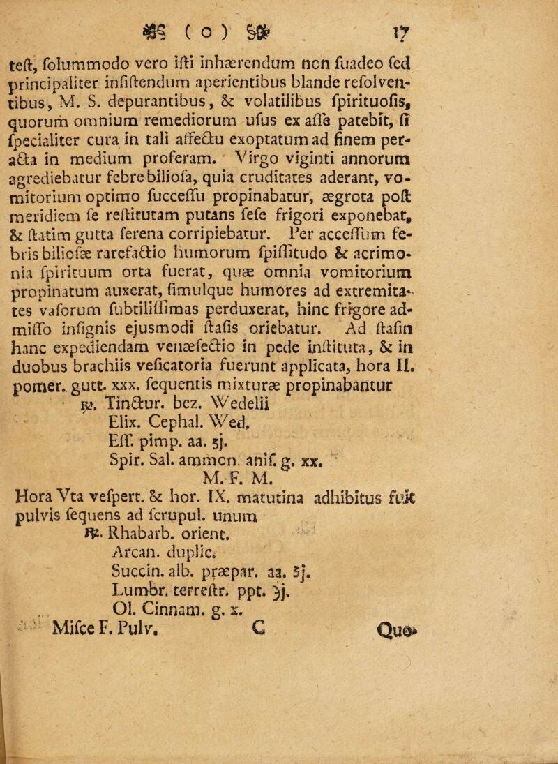 teft, folummodo vero ifti inhaerendum non fuadeo fed principaliter infiftendum aperientibus blande refoiven- tibus, M. S. depurantibus, & volatilibus fpirituofis, quorum omnium remediorum ufus ex afle patebit, (1 fpecialiter cura in tali aiFedu exoptatum ad finem per- ada in medium proferam. Virgo viginti annorum agrediebatur febre biliofa, quia cruditates aderant, vo¬ mitorium optimo fucceffu propinabatur, aegrota poft meridiem fe reftitutam putans fefe frigori exponebat» & ftatim gutta ferena corripiebatur. Per acceffum fe¬ bris biliofse rarefadio humorum fpifiitudo & acrimo¬ nia fpirituum orta fuerat, quae omnia vomitorium propinatum auxerat, fimuique humores ad extremita¬ tes vaforum fubtiliffimas perduxerat, hinc frigore ad- miffo infignis ejusmodi ftafis oriebatur. Ad ftafin hanc expediendam venaefedio in pede inltituta, fk in duobus brachiis veficatoria fuerunt applicata, hora II. pomer. gutt. xxx. fequentis mixturae propinabantur r*. Tindur. bez. Wedelii Elix. Cephal. \Ved. Eli', pimp. aa. sj. Spir. Sal. ammcn. anif. g. xx. M. F. M. HoraVta vefpert. St hor. IX. matutina adhibitus fuit pulvis fequens ad fcrupul. unum Rhabarb. orient. Arcan. duplic» Succin. alb. praepar. aa. 5j. Lumbr. terreftr. ppt. )j. Ol. Cinnam, g. x. Mifce F. Pulv. G Quo*