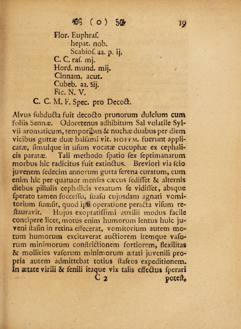 Flor. Euphraf. hepat. nob. Scabiof. aa. p. ii. C. C. raf. mj. Hord. mund. mij. Cinnam, acut. Cubeb. aa. 5ij. Fk. N. V. C. C. M. F. Spec. pro Decofit. Alvus fubdufta fuit deco&o prunorum dulcium cum foliis Sennae. Odoretenus adhibitum Sal volatile Syl- vii aromaticum, temporibus & nuchae duabus per diem vicibus guttae duae balfami vit. hoffm. fuerunt appli¬ catae, fimulque in ufum vocatae cucuphae ex cephali¬ cis paratae. Tali methodo fpatio fex feptimanarum morbus hic radicitus fuit extin&us. Breviori via fcio juvenem fedecim annorum gutta ferena curatum, cum enim hic per quatuor menfes caecus fedilTet St alternis diebus pilluiis cephalicis vexatum fe vidiffet, absque fperato tamen fucceffu, fuafu cujusdam agnati vomi¬ torium fumfit, quod ipfi operatione perafta vifum re- ftauravit. Hujus exopcatifllmi auxilii modus facile concipere licet, motus enim humorum lentus huic ju¬ veni ftafin in retina effecerat, vomitorium autem mo¬ tum humorum excitaverat auciiorem itemque vafo- rum minimorum conftridionem fortiorem, flexilitas Sc mollities vaforum minimorum aetati juvenili pro¬ pria autem admittebat totius ftafcos expeditionem. In aetate virili St fenili itaque vix talis effeflus fperari