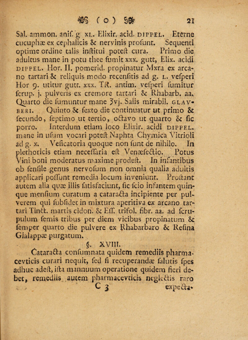 Sal amnion, anif. g xl. Ellxir. acid. dippel. Eterne cucuphae ex cephalicis & nervinis profunr. Sequenti optime ordine talis infticui poceft cura. Primo die adultus mane in potu thee fumit xxx. gutt, Elix, acidi dippel. Hor. II. pomerid. propinatur Mxra ex arca* no tarrari $c reliquis modo recenfitis ad g. l. vefperi Hor 9. utitur gutt. xxx, TR. antim. vefperi fumitur fcrup. j. pulveris ex cremore tartari & Rhabarb. aa. Quarto die fumuntur rnane 3-vj. Salis mirabil. glav beri. Quinto 8c fexto die continuatur ut primo St fecundo, feptimo ut tertio, oftavo ut quarto & fic porro. Interdum etiam loco Elixir. acidi dippel. mane in ufum vocari poteft Naphta Chymica Vkrioli ad g. x. Veficatoria quoque non funt de nihilo. In plethoricis etiam neceffaria eft VenaefeGio. Potus Vini boni moderatus maxime prodelt. In infantibus ob fenfile genus nervofum non omnia qualia adultis applicari poffimt remedia locum inveniunt. Proflant autem alia quae illis fatisfaciunt, fic fcio infantem quin¬ que menfium curatum a catara&a incipiente per pul¬ verem qui fubfidet in mixtura aperitiva ex arcano tar¬ tari TinG. marcis cidon. & EfiT. trifol. fibr. aa. ad fcru- pulum femis tribus per diem vicibus propinatum femper quarto die pulvere ex JUiabarbaro & Refina Gialappte purgatum. §. XVIH. CataraQa confumnata quidem remediis pharma- cevticis curari nequit, fed fi recuperandae falutis fpes adhuc adefl, ifta mannuum operatione quidem fieri de¬ bet, remediis, autem pharmacevticis ncglefitis raro C 5 expeGa.