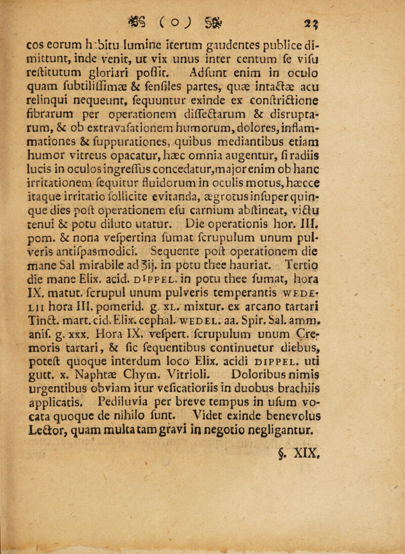 cos eorum h .bitu lumine iterum gaudentes publice di¬ mittunt, inde venit, ut vix unus inter centum fe vifu reftitutum gloriari poflit. Adfunt enim in oculo quam fubtiliffimce & fenfiles partes, quae intaflae acu relinqui nequeunt, fequuntur exinde ex conftriQione fibrarum per operationem diffe&arum & disrupta- rum, & ob extravafationem humorum, dolores,inflam¬ mationes & fuppurationes, quibus mediantibus etiam humor vitreus opacatur,haec omnia augentur, fi radiis lucis in oculos ingreffus concedatur,majorenim ob hanc irritationem fequitur fluidorum in oculis motus, haecce itaque irritatio follkke evitanda, aegrotusinfuper quin¬ que dies poft operationem efu carnium abftineat, viQu tenui &c potu diluto utatur. Die operationis hor. III. pom. 8c nona vefpertina lumat fcrupulum unum pul¬ veris antifpasmodici. Sequente poft operationem die mane Sal mirabile ad 3ij. in potu thee hauriar. Tertio die mane Elix. acid. dippel. in potu thee fumat, hora IX. matut. fcrupul unum pulveris temperantis wede- iii hora III. pomerid. g. xl. mixtur. ex arcano tartari Tinfib. mart.cid.Elix, cephal. wedel. aa. Spir. Sal.amm. anif. g. xxx. Hora IX. vefpert. fcrupulum unum Cre¬ moris tartari, h fic fequentibus continuetur diebus, poteft quoque interdum loco Elix, acidi dippel. uti gutt. x. Naphtae Chym. Vitrioli. Doloribus nimis urgentibus obviam itur veficatioriis in duobus brachiis applicatis. Pediiuvia per breve tempus in ufum vo¬ cata quoque de nihilo funt. Videt exinde benevolus Le&or, quam mulca tam gravi in negotio negligantur. §. XIX.