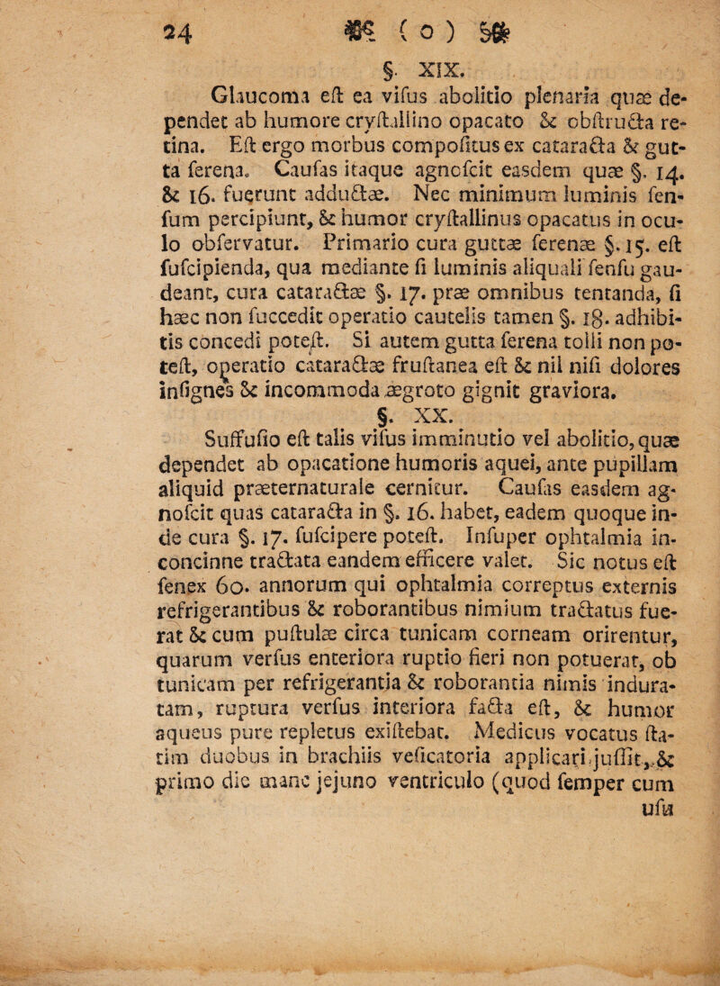 §. XIX. Glaucoma eft ea vifus abolitio plenaria quae de¬ pendet ab humore cryftallino opacato & obftruda re¬ tina. Eft ergo morbus compofitus ex catarada & gut¬ ta fere na. Caufas itaque agnofcit easdem quae §, 14. & 16. fuerunt addudae. Nec minimum luminis fen- fum percipiunt. St humor cryftallinus opacatus in ocu¬ lo obfervatur. Primario cura guttae ferenae §.15. eft fufcipienda, qua mediante fi luminis aliquali fenfu gau¬ deant, cura cataradce §. 17. prae omnibus tentanda, fi haec non fuccedic operatio cautelis tamen §. ig. adhibi¬ tis concedi pote/t. Si autem gutta ferena tolli non po¬ te ft, operatio cataradae fruftanea eft St nil nifi dolores infignes St incommoda aegroto gignit graviora. §. XX. Suffufio eft talis vifus imminutio vel abolitio, quae dependet ab opacatione humoris aquei, ante pupillam aliquid prseternaturale cernitur. Caulas easdem ag¬ nofcit quas catarada in §, 16. habet, eadem quoque in¬ de cura §. 17. fufcipere poteft. Infuper ophtalmia in¬ concinne tradata eandem efficere valet. Sic notus eft fenex 60. annorum qui ophtalmia correptus externis refrigerantibus St roborantibus nimium tradatus fue¬ rat St cum puftulae circa tunicam corneam orirentur, quarum verfus enteriora ruptio fieri non potuerat, ob tunicam per refrigerantia & roborantia nimis indura¬ tam, ruptura verfus interiora fada eft, Sc humor aqueus pure repletus exiftebat. Medicus vocatus fta- tim duobus in brachiis veficatoria applicari, juffit,,St primo dic mane jejuno ventriculo (quod femper cum ufu