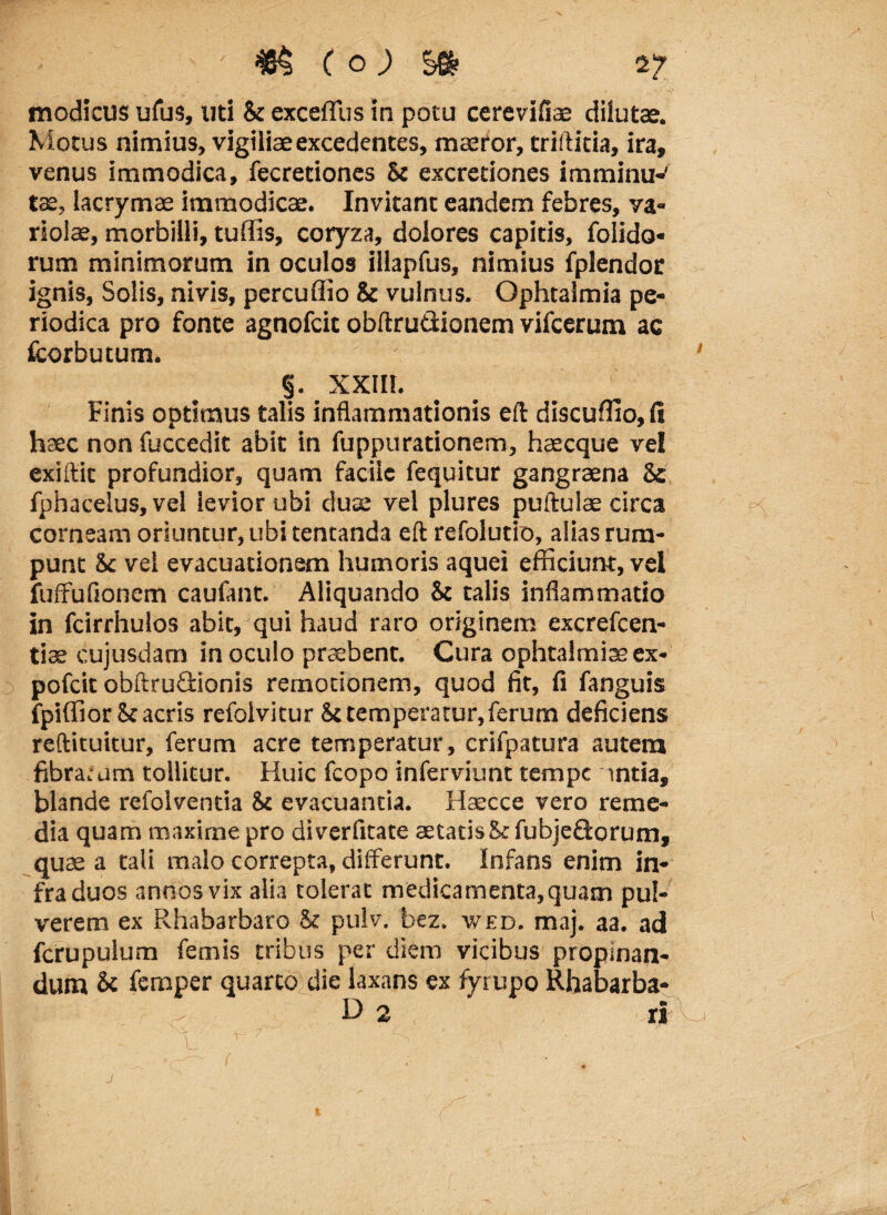 modicus ufus, uti & excefllis in potu ccrevifiae dilutas. Motus nimius, vigiliae excedentes, maeror, triftiria, ira, venus immodica, fecretiones St excretiones imminu-' tae, lacrymae immodicae. Invitant eandem febres, va¬ riola, morbilli, tuffis, coryza, dolores capitis, foiido* rum minimorum in oculos iliapfus, nimius fplendor ignis, Solis, nivis, percuffio St vulnus. Ophtalmia pe¬ riodica pro fonte agnofcit obftrutlionem vifcerum ac fcorbutum. §. XXIIt. Finis optimus talis inflammationis eft discuffio, fi haec non fuccedit abit in fuppurationem, haecque vel exiftit profundior, quam facile fequitur gangraena Sc fphacelus, vel levior ubi duae vel plures puftulae circa corneam oriuntur, ubi tencanda eft refolutio, alias rum¬ punt Sc vel evacuationem humoris aquei efficiunt, vel fuffufionem caufant. Aliquando St talis inflammatio in fcirrhulos abit, qui haud raro originem excrefcen- tiae cujusdam in oculo praebent. Cura ophtalmiaeex- pofeit obftrudionis remotionem, quod fit, fi fanguis ipiffior St acris refolvitur St temperatur, ferum deficiens reftituitur, ferum acre temperatur, crifpatura autem fibra.-um tollitur. Huic fcopo inferviunt tempe intia, blande refolventia St evacuantia. Haecce vero reme¬ dia quam maxime pro diverfitate aetatis St fubje&orum, quae a tali malo correpta, differunt. Infans enim in¬ fra duos annos vix alia tolerat medicamenta, quam pul¬ verem ex Rhabarbaro St pulv. bez. wed. maj. aa. ad fcrupulum femis tribus per diem vicibus propinan¬ dum & femper quarto die laxans ex fyrupo Rhabarba- D 2 J